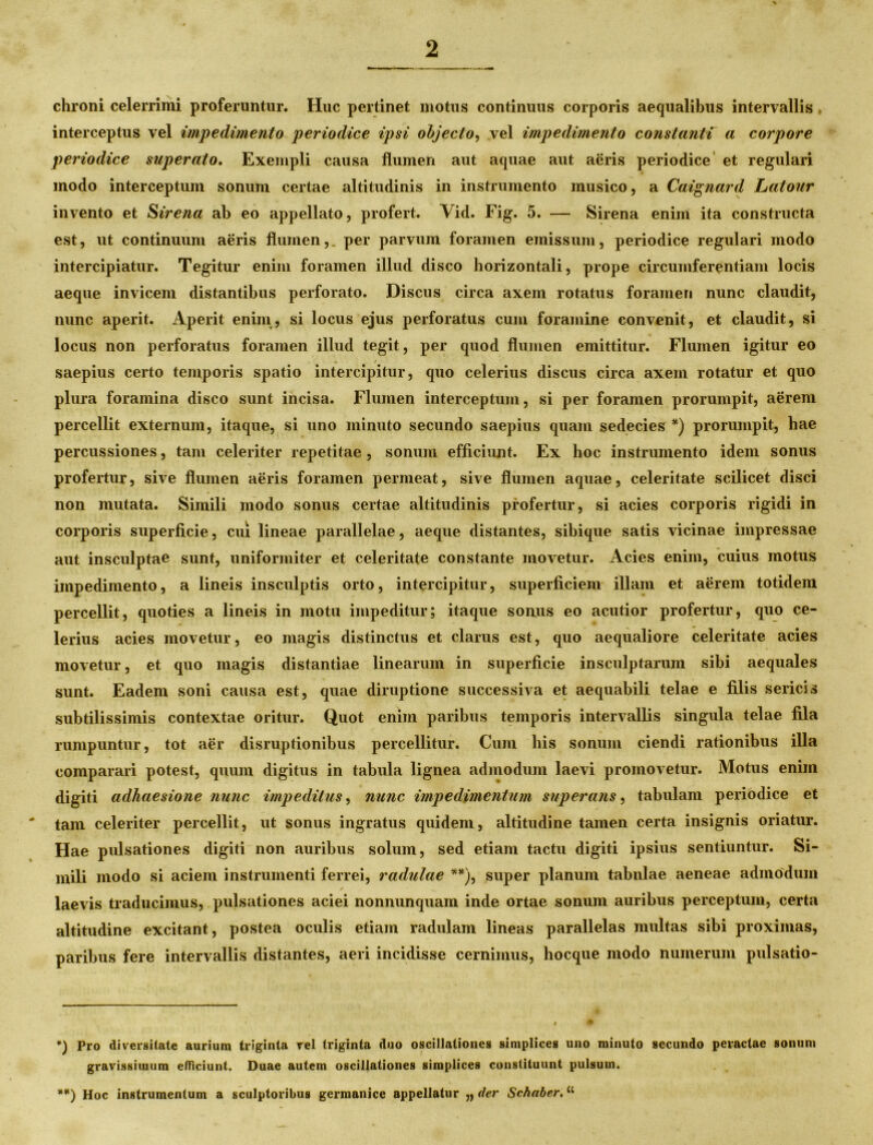 chroni celerrimi proferuntur. Huc pertinet motus continuus corporis aequalibus intervallis , interceptus vel impedimento periodice ipsi objecto, vel impedimento constanti a corpore periodice superato. Exempli causa flumen aut aquae aut aeris periodice et regulari modo interceptum sonum certae altitudinis in instrumento musico, a Caignard Latour invento et Sirena ab eo appellato, profert. Vid. Fig. 5. — Sirena enim ita constructa est, ut continuum aeris flumen,, per parvum foramen emissum, periodice regulari modo intercipiatur. Tegitur enim foramen illud disco horizontali, prope circumferentiam locis aeque invicem distantibus perforato. Discus circa axem rotatus foramen nunc claudit, nunc aperit. Aperit enim, si locus ejus perforatus cum foramine convenit, et claudit, si locus non perforatus foramen illud tegit, per quod flumen emittitur. Flumen igitur eo saepius certo temporis spatio intercipitur, quo celerius discus circa axem rotatur et quo plura foramina disco sunt incisa. Flumen interceptum, si per foramen prorumpit, aerem percellit externum, itaque, si uno minuto secundo saepius quam sedecies *) prorumpit, hae percussiones, tam celeriter repetitae, sonum efficiunt. Ex hoc instrumento idem sonus profertur, sive flumen aeris foramen permeat, sive flumen aquae, celeritate scilicet disci non mutata. Simili modo sonus certae altitudinis profertur, si acies corporis rigidi in corporis superficie, cui lineae parallelae, aeque distantes, sibique satis vicinae impressae aut insculptae sunt, uniformiter et celeritate constante movetur. Acies enim, cuius motus impedimento, a lineis insculptis orto, intercipitur, superficiem illam et aerem totidem percellit, quoties a lineis in motu impeditur; itaque sonus eo acutior profertur, quo ce- lerius acies movetur, eo magis distinctus et clarus est, quo aequaliore celeritate acies movetur, et quo magis distantiae linearum in superficie insculptarum sibi aequales sunt. Eadem soni causa est, quae diruptione successiva et aequabili telae e filis sericis subtilissimis contextae oritur. Quot enim paribus temporis intervallis singula telae fila rumpuntur, tot aer disruptionibus percellitur. Cum his sonum ciendi rationibus illa comparari potest, quum digitus in tabula lignea admodum laevi promovetur. Motus enim digiti adhaesione nunc impeditus, nunc impedimentum superans, tabulam periodice et tam celeriter percellit, ut sonus ingratus quidem, altitudine tamen certa insignis oriatur. Hae pulsationes digiti non auribus solum, sed etiam tactu digiti ipsius sentiuntur. Si- mili modo si aciem instrumenti ferrei, radulae **), super planum tabulae aeneae admodum ✓ ^ laevis traducimus, pulsationes aciei nonnunquam inde ortae sonum auribus perceptum, certa altitudine excitant, postea oculis etiam radulam lineas parallelas multas sibi proximas, paribus fere intervallis distantes, aeri incidisse cernimus, hocque modo numerum pulsatio- *) Pro diversitate aurium triginta vel triginta duo oscillationes simplices uno minuto secundo peractae sonum gravissimum efficiunt. Duae autem oscillationes simplices constituunt pulsum. **) Hoc instrumentum a sculptoribus germanice appellatur „ der Schabcr. “