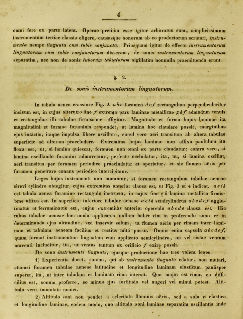 omni fere ex parte latent. Operae pretium esse igitur arbitratus sum, simplicissimum instrumentum tertiae classis eligere, causasque sonorum ab eo productorum scrutari, instru- menta nempe linguata cum tubis conjuncta. Priusquam igitur de effectu instrumentorum linguatorum cum tubis conjunctorum disseram, de sonis instrumentorum linguatorum separatim, nec non de sonis tuborum labiatorum sigillatim nonnulla praemittenda erunt. ■ ' ‘ • i - * §• 2. \ . De sonis instrumentorum linguatorum. _ V • ■ - In tabula aenea crassiore Fig. 2. ab c foramen def rectangulum perpendiculariter incisum est, in cujus alterutro fine f extrema pars laminae metallicae ghf admodum tenuis et rectangulae illi tabulae firmissime affigitur. Magnitudo et forma hujus faminae ita magnitudini et formae foraminis respondet, ut lamina hoc claudere possit, marginibus / ejus intactis, itaque impulsa libere oscillare, simul vero aeri transitum ab altera tabulae superficie ad alteram praecludere. Extremitas hujus laminae non affixa paululum ita flexa est, ut, si lamina quiescat, foramen non omni ex parte claudatur; contra vero, si lamina oscillando foramini admoveatur, perfecte occludatur, ita, ut, si lamina oscillat, aeri transitus per foramen periodice praecludatur et aperiatur, et sic flumen aeris per foramen penetrare conans periodice intercipiatur. Leges hujus instrumenti non mutantur, si foramen rectangulum tabulae aeneae sirevi cylindro obtegitur, cujus extremitas anterior clausa est, ut Fig. 3 et 4 indicat, aelk est tabula aenea foramine rectangulo instructa, in cujus fine gh lamina metallica firmis- bme affixa est. In superficie inferiore tabulae aeneae aelk semicylindrus abcdef agglu- tinatus et ferruminatus est, cujus extremitas anterior operculo ab ede clausa est. Hic tubus tabulae aeneae hoc modo applicatus nullam habet vim in proferendo sono et in determinanda ejus altitudine, sed inservit solum, ut flumen aeris per rimam inter lami- nam et tabulam aeneam facilius et rectius mitti'possit. Omnis enim capsula abcdef, quam format instrumentum linguatum ctim applicato semicylindro, ori vel cistae ventum moventi includitur, ita, ut ventus tantum ex orificio f exire possit. De sono instrumenti linguati, ejusque productione hae tres valent leges: 1) Experientia docet, sonum, qui ab instrumento linguato edatur, non mutari, etiamsi foramen tabulae aeneae latitudine et longitudine laminam elasticam paulisper superet, ita, ut inter tabulam et laminam rima intersit. Quo major est rima', eo diffi- cilius est, sonum proferre, eo minus ejus fortitudo vel augeri vel minui potest. Alti- tudo vero immutata manet. , # \ 2) Altitudo soni non pendet a celeritate fluminis aeris , sed a sola vi elastica et longitudine laminae, eodem modo, quo altitudo soni laminae separatim oscillantis inde