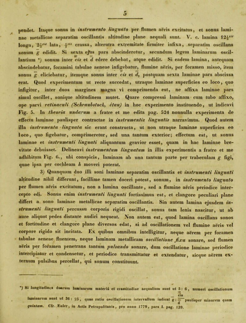 pendet. Itaque sonus in instrumento linguato per flumen aeris excitatus, et sonus lami- nae metallicae separatim oscillantis altitudine plane aequali sunt. V. c. lamina 12%w longa, ‘2^' lata, cr assa, alterutra extremitate firmiter infixa, separatim oscillans sonum g edidit. Si sexta ejtis pars abscinderetur, secundum legem laminarum oscil- lantium *) sonum inter cis et d edere debebat, atque edidit. Si eadem lamina, antequam abscindebatur, foramini tabulae aeneae infigebatur, flumine aeris, per foramen misso, item sonus g eliciebatur, itemque sonus inter cis et </, postquam sexta laminae pars abscissa erat. Quod experimentum ut recte succedat, utraque laminae superficies eo loco, quo infigitur, inter duos margines magna vi comprimenda est, ne affixa laminae pars simul oscillet, sonique altitudinem mutet. Quare compressi laminam cum tubo affixo, ope parvi retinaculi (Schrauhstock, etau) in hoc experimento instituendo, ut indicavi Fig. 5. In theoria undarum a fratre et me edita pag. 524 nonnulla experimenta de effectu laminae paulisper contractae in instrumentis linguatis narravimus. Quod autem illa instrumenta linguata sic erant constructa, ut non utraque laminae superficies eo loco, quo figebatur, comprimeretur, sed una tantum exterior; effectum est, ut sonus laminae et instrumenti linguati aliquantum gravior esset, quam in hac laminae bre- vitate debuisset. Delineavi instrumentum linguatum in illis experimentis a fratre et me adbibitum Fig. 6., ubi conspicis, laminam ab una tantum parte per trabeculam g figi, quae ipsa per cochleam h moveri poterat. 3) Quanquam duo illi soni laminae separatim oscillantis et instrumenti linguati altitudine nihil differunt, facillime tamen doceri potest, sonum, in instrumento linguato per flumen aeris excitatum, non a lamina oscillante, sed a flumine aeris periodice inter- cepto edi. Sonus enim instrumenti linguati fortissimus est, et clangore peculiari plane differt a sono laminae metallicae separatim oscillantis. Sin autem lamina ejusdem in- strumenti linguati percussu corporis rigidi oscillat, sonus tam lenis nascitur, ut ab aure aliquot pedes distante audiri nequeat. Non autem est, quod lamina oscillans sonos et fortitudine et clangore plane diversos edat, si ad oscillationem vel flumine aeris vel corpore rigido sit incitata. Ex quibus omnibus intelligitur, neque aerem per foramen tabulae aeneae fluentem, neque laminam metallicam oscillatione fixa sonare, sed flumen aeris per foramen penetrans tantum pulsando sonare, dum oscillatione laminae periodice intercipiatur et condensetur, et periodice transmittatur et extendatur, sicque aerem ex- ternum pulsibus percellat, qui sonum constituunt. *) S* longitudines duarum laminarum materia et crassitudine aequalium sunt ut 5: 6 , numeri oscillationum cis laminarum sunt ut 36: 25, quae ratio oscillationum intervallum indicat g: = paulisper minorem quam > ' d quintam. Cfr. Euler, in Actis Petropolitanis , pro anno 1779, pars I. pag. 139.