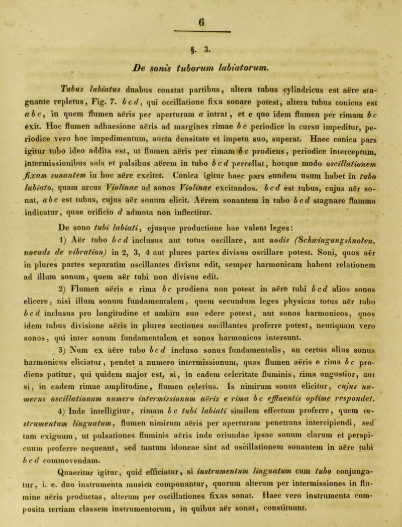 §• 3. De sonis tuborum Inhiatorum. Tubus labiatus duabus constat partibus, altera tubus cylindricus est aere sta- gnante repletus, Fig. 7. bcd, qui occillatione fixa sonare potest, altera tubus conicus est ab c, in quem flumen aeris per aperturam a intrat, et e quo idem flumen per rimam b c exit. Hoc flumen adhaesione aeris ad margines rimae b c periodice in cursu impeditur, pe- riodice vero hoc impedimentum, aucta densitate et impetu suo, superat. Haec conica pars igitur tubo ideo addita est, ut flumen aeris per rimam bc prodiens, periodice interceptum, intermissionibus suis et pulsibus aerem in tubo bcd percellat, hocque modo oscillationem fixam sonantem in hoc aere excitet. Conica igitur haec pars eundem usum habet in tubo labiato, quam arcus Violinae ad sonos Violinae excitandos, bcd est tubus, cujus aer so- nat, abc est tubus, cujus aer sonum elicit. Aerem sonantem in tubo bcd stagnare flamma indicatur, quae orificio d admota non inflectitur. De sono tubi labiati, ejusque productione hae valent leges: 1) Aer tubo bcd inclusus aut totus oscillare, aut nodis (Schwingungsknoten, noeuds de vibration) in 2, 3, 4 aut plures partes divisus oscillare potest. Soni, quos aer in plures partes separatim oscillantes divisus edit, semper harmonicam habent relationem ad illuni sonum, quem aer tubi non divisus edit, 2) Flumen aeris e rima bc prodiens non potest in aere tubi bcd alios sonos elicere, nisi illum sonum fundamentalem, quem secundum leges physicas totus aer tubo bcd inclusus pro longitudine et ambitu suo edere potest, aut sonos harmonicos, quos idem tubus divisione aeris in plures sectiones oscillantes proferre potest, neutiquam vero sonos, qui inter sonum fundamentalem et sonos harmonicos intersunt. 3) Num ex aere tubo bcd incluso sonus fundamentalis, an certus alius sonus harmonicus eliciatur, pendet a numero intermissionum, quas flumen aeris e rima b c pro- diens patitur, qui quidem major est, si, in eadem celeritate fluminis, rima angustior, aut si, in eadem rimae amplitudine, flumen celerius. Is nimirum sonus elicitur, cujus nu- merus oscillationum numero intermissionum aeris e rima bc effluentis optime respondet. 4) Inde intelligitur, rimam bc tubi labiati similem effectum proferre, quem in- strumentum linguatum, flumen nimirum aeris per aperturam penetrans intercipiendi, sed tam exiguum, ut pulsationes fluminis aeris inde oriundae ipsae sonum clarum et perspi- cuum proferre nequeant, sed tantum idoneae sint ad oscillationem sonantem in aere tubi bcd commovendam. Quaeritur igitur, quid efficiatur, si instrumentum linguatum cum tubo conjunga- tur, i. e. duo instrumenta musica componantur, quorum alterum per intermissiones in flu- mine aeris productas, alterum per oscillationes fixas sonat. Haec vero instrumenta com- posita tertiam classem instrumentorum, in quibus aer sonat, constituunt.