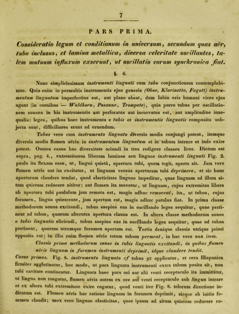 PARS PRIMA. Consideratio legum et conditionum in universum, secundum quas aer, tubo inclusus, et lamina metallica, diversa celeritate oscillantes, ta- « lem mutuum influxum exserunt, ut oscillatio eorum synchronica flat. §• 4. Nunc simplicissimam instrumenti linguati cum tubo conjunctionem contemplabi- mur. Quia enim in permultis instrumentis ejus generis (Oboe, Klarinette, Fagott) instru- mentum linguatum imperfectius est, aut plane abest, dum labia oris humani vices ejus agunt (in cornibus — Waldhorn, Posaune, Trompete), quia porro tubus per oscillatio- nem sonans in his instrumentis aut perforatus aut incurvatus est, aut amplitudine inae- qualis; leges, quibus haec instrumenta e tubis et instrumentis linguatis composita sub- jecta sunt, difficiliores erunt ad eruendum. Tubus vero cum instrumento linguato diversis modis conjungi potest, itemque diversis modis flumen aeris in instrumentum linguatum et in tubum intrare et inde exire potest. Omnes casus hac diversitate oriundi in tres redigere classes licet. Dictum est supra, pag. 4., extremitatem liberam laminae seu linguae instrumenti linguati Fig. 2. paulo ita flexam esse, ut, lingua quieta, apertura tubi, quam tegit, aperta sit. Jam vero flumen aeris aut ita excitatur, ut linguam versus aperturam tubi deprimere, et sic hanc aperturam claudere tendat, quod elacticitate linguae impeditur, quae linguam ad illum si- tum quietum reducere nititur; aut flumen ita movetur, ut linguam, cujus extremitas libera ab apertura tubi paululum jam remota est, magis adhuc removeat, ita, ut tubus, cujus foramen, lingua quiescente, jam apertum est, magis adhuc patulus fiat. In prima classe methodorum sonos excitandi, tubus saepius eas in oscillando leges sequitur, quae perti- nent ad tubos, quorum alterutra apertura clausa est. In altera classe methodorum sonos e tubis linguatis eliciendi, tubus saepius eas in oscillando leges sequitur, quae ad tubos pertinent, quorum utrumque foramen apertum est. Tertia denique classis utrique priori opposita est; in illis enim flumen aeris totum tubum permeat, in hac vero non item. Classis prima methodorum sonos in tubis linguatis excitandi, in quibus flumen aeris linguam in foramen instrumenti deprimit, idque claudere tendit. Casus primus. Fig. 8. instrumento linguato cf tubus yz applicatur, et cera Hispanica firmiter agglutinatur, hoc modo, ut pars linguata instrumenti extra tubum posita sit, non tubi cavitate contineatur. Linguata haec pars ori aut alii venti receptaculo ita immittitur, ut lingua non tangatur, flumen aeris autem ex ore aul venti receptaculo sub lingua intrare et ex altera tubi extremitate exire cogatur, quod venti iter Fig. 8. telorum directione in- ' dicatum est. Flumen aeris hac ratione linguam in foramen deprimit, sicque ab initio fo- arraen claudit; mox vero linguae elasticitas, quae ipsam ad situm quietum reducere co-