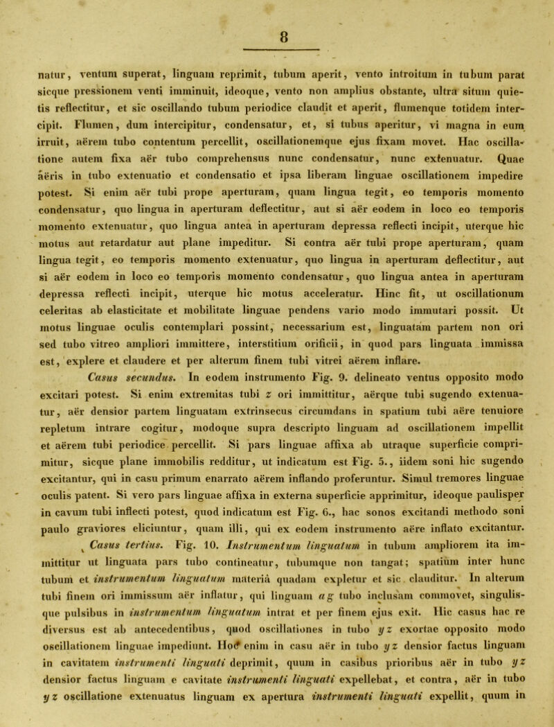 natur, ventum superat, linguam reprimit, tubum aperit, vento introitum in tubum parat sicque pressionem venti imminuit, ideoque, vento non amplius obstante, ultra situm quie- tis reflectitur, et sic oscillando tubum periodice claudit et aperit, flumenque totidem inter- cipit. Flumen, dum intercipitur, condensatur, et, si tubus aperitur, vi magna in eum irruit, aerem tubo contentum percellit, oscillationemque ejus fixam movet. Hac oscilla- tione autem fixa aer tubo comprehensus nunc condensatur, nunc extenuatur. Quae aeris in tubo extenuatio et condensatio et ipsa liberam linguae oscillationem impedire potest. Si enim aer tubi prope aperturam, quam lingua tegit, eo temporis momento condensatur, quo lingua in aperturam deflectitur, aut si aer eodem in loco eo temporis momento extenuatur, quo lingua antea in aperturam depressa reflecti incipit, uterque hic motus aut retardatur aut plane impeditur. Si contra aer tubi prope aperturam, quam lingua tegit, eo temporis momento extenuatur, quo lingua in aperturam deflectitur, aut si aer eodem in loco eo temporis momento condensatur, quo lingua antea in aperturam depressa reflecti incipit, uterque hic motus acceleratur. Hinc fit, ut oscillationum celeritas ab elasticitate et mobilitate linguae pendens vario modo immutari possit. Ut motus linguae oculis contemplari possint, necessarium est, linguatam partem non ori sed tubo vitreo ampliori immittere, interstitium orificii, in quod pars linguata immissa est, explere et claudere et per alterum finem tubi vitrei aerem inflare. Casus secundus. In eodem instrumento Fig. 9. delineato ventus opposito modo excitari potest. Si enim extremitas tubi z ori immittitur, aerque tubi sugendo extenua- tur, aer densior partem linguatam extrinsecus circumdans in spatium tubi aere tenuiore repletum intrare cogitur, modoque supra descripto linguam ad oscillationem impellit et aerem tubi periodice percellit. Si pars linguae affixa ab utraque superficie compri- mitur, sicque plane immobilis redditur, ut indicatum est Fig. 5., iidem soni hic sugendo excitantur, qui in casu primum enarrato aerem inflando proferuntur. -Simul tremores linguae oculis patent. Si vero pars linguae affixa in externa superficie apprimitur, ideoque paulisper in cavum tubi inflecti potest, quod indicatum est Fig. 6., hac sonos excitandi methodo soni paulo graviores eliciuntur, quam illi, qui ex eodem instrumento aere inflato excitantur. v Casus tertius. Fig. 10. Instrumentum linguatum in tubum ampliorem ita im- mittitur ut linguata pars tubo contineatur, tubumque non tangat; spatium inter hunc tubum et instrumentum linguatum materia quadam expletur et sic clauditur. In alterum i tubi finem ori immissum aer inflatur, qui linguam ag tubo inclusam commovet, singulis- que pulsibus in instrumentum linguatum intrat et per finem ejus exit. Hic casus hac re diversus est ab antecedentibus, quod oscillationes in tubo yz exortae opposito modo oscillationem linguae impediunt. Ho(f enim in casu aer in tubo yz densior factus linguam in cavitatem instrumenti linguati deprimit, quum in casibus prioribus aer in tubo yz densior factus linguam e cavitate instrumenti linguati expellebat, et contra, aer in tubo yz oscillatione extenuatus linguam ex apertura instrumenti linguati expellit, quum in