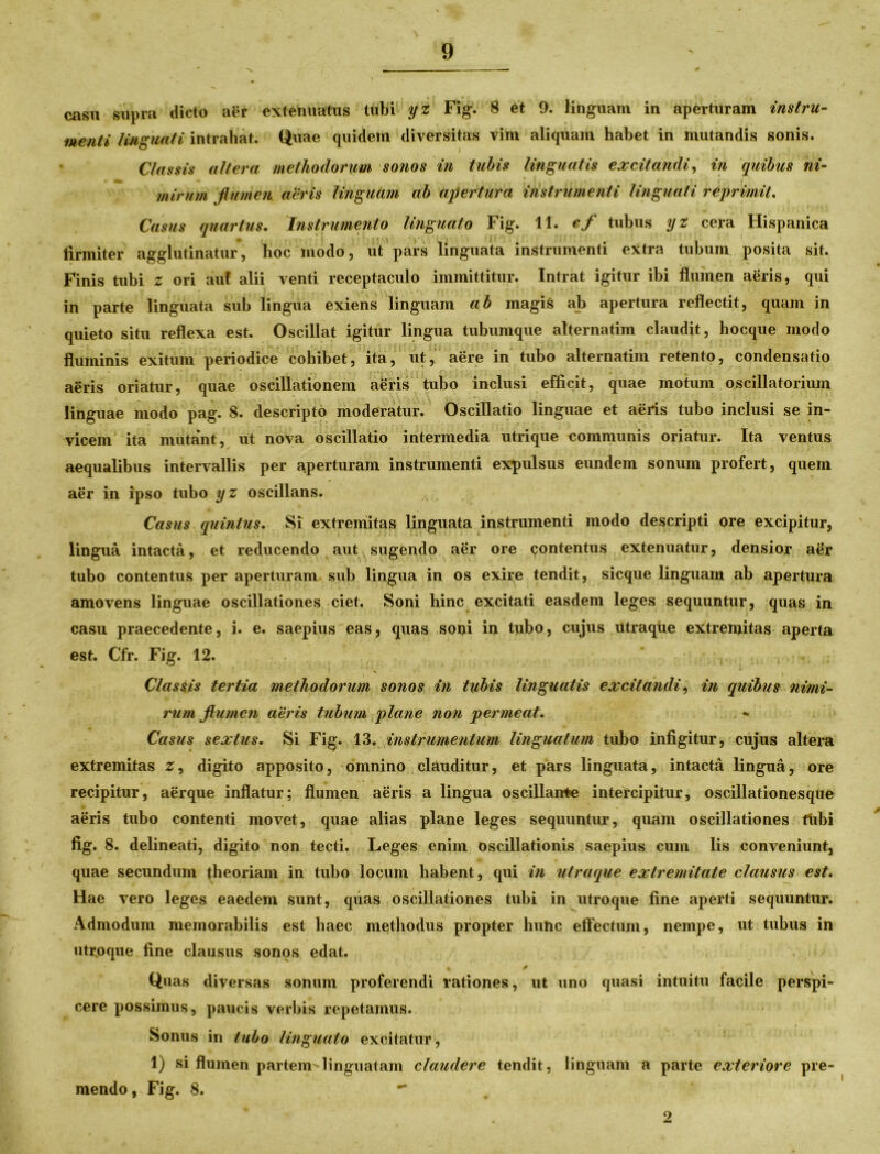 casu supra dicto aer extenuatus tubi yz Fig. 8 et 9. linguam in aperturam instru- menti linguati intrahat. Quae quidem diversitas vim aliquam habet in mutandis sonis. Classis altera methodorum sonos in tubis linguatis excitandi, in quibus ni- mirum flumen aeris linguam ab apertura instrumenti linguati reprimit. Casus quartus. Instrumento linguato Fig. 11. ef tubus yz cera Hispanica firmiter agglutinatur, hoc modo, ut pars linguata instrumenti extra tubum posita sit. Finis tubi z ori auf alii venti receptaculo immittitur. Intrat igitur ibi flumen aeris, qui in parte linguata sub lingua exiens linguam ab magis ab apertura reflectit, quam in quieto situ reflexa est. Oscillat igitur lingua tubumque alternatim claudit, hocque modo fluminis exitum periodice cohibet, ita, ut, aere in tubo alternatim retento, condensatio aeris oriatur, quae oscillationem aeris tubo inclusi efficit, quae motum oscillatorium linguae modo pag. 8. descripto moderatur. Oscillatio linguae et aeris tubo inclusi se in- vicem ita mutant, ut nova oscillatio intermedia utrique communis oriatur. Ita ventus aequalibus intervallis per aperturam instrumenti expulsus eundem sonum profert, quem aer in ipso tubo yz oscillans. Casus quintus. Si extremitas linguata instrumenti modo descripti ore excipitur, lingua intacta, et reducendo aut sugendo aer ore contentus extenuatur, densior aer tubo contentus per aperturam sub lingua in os exire tendit, sicque linguam ab apertura amovens linguae oscillationes ciet. Soni hinc excitati easdem leges sequuntur, quas in casu praecedente, i. e. saepius eas, quas soni in tubo, cujus utraque extremitas aperta est. Cfr. Fig. 12. Classis tertia methodorum sonos in tubis linguatis excitandi, in quibus nimi- rum flumen aeris tubum plane non permeat. Casus sextus. Si Fig. 13. instrumentum linguatum tubo infigitur, cujus altera extremitas z, digito apposito, omnino clauditur, et pars linguata, intacta lingua, ore recipitur, aerque inflatur; flumen aeris a lingua oscillarrte intercipitur, oscillationesque aeris tubo contenti movet, quae alias plane leges sequuntur, quam oscillationes flibi fig. 8. delineati, digito non tecti. Leges enim oscillationis saepius cum lis conveniunt, quae secundum theoriam in tubo locum habent, qui in utraque extremitate clausus est. Hae vero leges eaedem sunt, quas oscillationes tubi in utroque fine aperti sequuntur. Admodum memorabilis est haec methodus propter hunc effectum, nempe, ut tubus in utroque fine clausus sonos edat. — - j Quas diversas sonum proferendi rationes, ut uno quasi intuitu facile perspi- cere possimus, paucis verbis repetamus. Sonus in tubo linguato excitatur, 1) si flumen partem-linguatam claudere tendit, linguam a parte exteriore pre- mendo, Fig. 8. 2