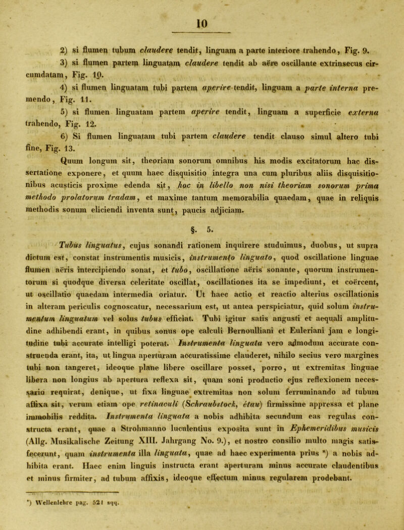 2) si flumen tubum claudere tendit, linguam a parte interiore trahendo, Fig. 9. 3) si flumen partem linguatam claudere tendit ab aSre oscillante extrinsecus cir- cumdatam, Fig. 10. • 3 . ■ '9 4) si flumen linguatam tubi partem aperire teixdit, linguam a parte interna pre- mendo, Fig. 11. 5) si flumen linguatam partem aperire tendit, linguam a superficie externa trahendo, Fig. 12. ' • 6) Si flumen linguatam tubi partem claudere tendit clauso simul altero tubi fine, Fig. 13. Quum longum sit, theoriam sonorum omnibus his modis excitatorum hac dis- sertatione exponere, et quum haec disquisitio integra una cum pluribus aliis disquisitio- nibus acusticis proxime edenda sit, hoc in libello non nisi theoriam sonorum prima methodo prolatorum tradam, et maxime tantum memorabilia quaedam, quae in reliquis methodis sonum eliciendi inventa sunt, paucis adjiciam. §.5. Tubus linguatus, cujus sonandi rationem inquirere studuimus, duobus, ut supra dictum est, constat instrumentis musicis, instrumento linguato, quod oscillatione linguae flumen aeris intercipiendo sonat, et tubo^ oscillatione aeris sonante, quorum instrumen- torum si quodque diversa celeritate oscillat, oscillationes ita se impediunt, et coercent, ut oscillatio quaedam intermedia oriatur. Ut haec actio et reactio alterius oscillationis in alteram periculis cognoscatur, necessarium est, ut antea perspiciatur, quid solum instru- mertfum linguatum vel solus tubus efficiat. Tubi igitur satis angusti et aequali amplitu- dine adhibendi erant, in quibus sonus ope calculi Bernoulliani et Euleriani jam e longi- tudine tubi accurate intelligi poterat. Instrumenta linguata vero admodum accurate con- struenda erant, ita, ut lingua aperturam accuratissime clauderet, nihilo secius vero margines tubi non tangeret, ideoque plane libere oscillare posset, porro, ut extremitas linguae libera non longius ab apertura reflexa sit, quam soni productio ejus reflexionem neces- sario requirat, denique, ut fixa linguae extremitas non solum ferruminando ad tubum affixa sit, verum etiam ope retinaculi (Schraubstock, etau) firmissime appressa et plane immobilis reddita. Instrumenta linguata a nobis adhibita secundum eas regulas con- structa erant, quae a Strohmanno luculentius exposita sunt in Ephemeridibus musicis (Allg. Musikalische Zeitung XIII. Jahrgang No. 9.), et nostro consilio multo magis satis- \ fecerunt, quam instrumenta illa linguata, quae ad haec experimenta prius *) a nobis ad- hibita erant. Haec enim linguis instructa erant aperturam minus accurate claudentibus et ininus firmiter, ad tubum affixis, ideoque effectum minus regularem prodebant. *) YVellenlebre pag. 521 sqq.