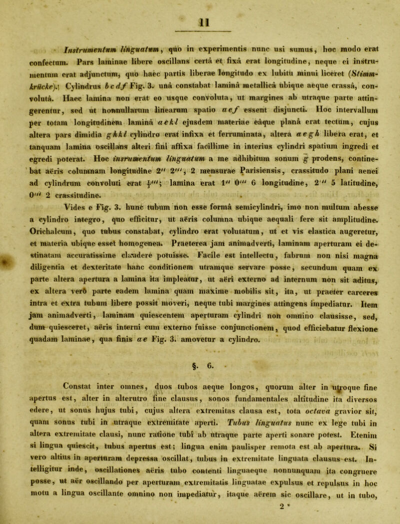 Instrumentum linguatum, quo in experimentis nunc usi sumus, hoc modo erat confectum. Pars laminae libere oscillans certa et fixa erat longitudine, neque ei instru- mentum erat adjunctum* quo haec partis liberae longitudo ex lubitii minui liceret (Stimm- krilcke).} Cylindrus b c df Fig. 3. una constabat lamina metallica ubique aeque crassa, con- voluta. Haec lamina non erat eo usque convoluta, ut margines ab utraque parte attin- gerentur, sed ut nonnullarum lirtearum spatio aef essent disjuncti. Hoc intervallum per totam longitudinem lamina aekl ejusdem materiae eaque plana erat tectum, cujus altera pars dimidia ghkl cylindro erat infixa et ferruminata, altera aegh libera erat, et tanquam lamina oscillans alteri fini affixa facillime in interius cylindri spatium ingredi et egredi poterat. Hoc insrumentum linguatum a me adhibitum sonum g prodens, contine- bat aeris columnam longitudine 2 2' , 2 mensurae Parisiensis, crassitudo plani aenei ad cylindrum convoluti erat \ui\ lamina erat 1 0' 6 longitudine, 2  5 latitudine, 0tli 2 crassitudine. Vides e Fig. 3. hunc tubum non esse forma semicylindri* imo non multum abesse a cylindro integro, quo efficitur, Ut aeris columna ubique aequali fere sit amplitudine. Orichalcum, quo tubus constabat, cylindro erat volutatum, ut et vis elastica augeretur, et materia ubique esset homogenea* Praeterea jam animadverti, laminam aperturam ei de- stinatam accuratissime claudere potuisse. Facile est intellectu, fabrum non nisi magna diligentia et dexteritate hanc conditionem utramque servare posse, secundum quam ex parte altera apertura a lamina ita impleatur, ut aeri externo ad internum non sit aditus, ex altera verft parte eadem lamina quam maxime mobilis sit, ita, ut praeter carceres intra et extra tubum libere possit moveri, neque tubi margines attingens impediatur. Item jam animadverti, laminam quiescentem aperturam cylindri non omnino clausisse, sed, dumrquiesceret, aeris interni cum externo fuisse conjunctionem, quod efficiebatur flexione quadam laminae, qua finis a e Fig. 3. amovetur a cylindro. §. 6. Constat inter omnes, duos tubos aeque longos, quorum alter in utroque fine apertus est, alter in alterutro fine clausus, sonos fundamentales altitudine ita diversos edere, ut sonus hujus tubi, cujus altera extremitas clausa est, tota octava gravior sit, quam sonus tubi in utraque extremitate aperti. Tubus linguatus nunc ex lege tubi in altera extremitate clausi, nunc ratione tubi ab utraque parte aperti sonare potest. Etenim si lingua quiescit, tubus apertus est; lingua enim paulisper remota est ab apertura. Si vero altius in aperturam depressa oscillat, tubus in extremitate linguata clausus est. In- telligitur inde, oscillationes aeris tubo contenti linguaeque nonnunquam ita congruere posse, ut aer oscillando per aperturam extremitatis linguatae expulsus et repulsus in hoc motu a lingua oscillante omnino non impediatur, itaque aerem sic oscillare, ut in tubo, 2 *