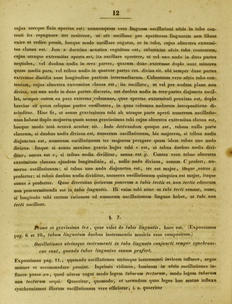 cujus uterque finis apertus est; nonnunquam vero linguam oscillationi aeris in tubo con- tenti ita repugnare aut resistere, ut aer oscillans per aperturam linguatam non libere exire et redire possit, hocque modo oscillare cogatur, ut in tubo, cujus alterutra extremi- tas clausa est. Jam e doctrina acustica cognitum est, columnam aeris tubo contentam, cujus utraque extremitas aperta est, ita oscillare oportere, ut vel uno nodo in duas partes aequales, vel duobus nodis in tres partes, quarum duae extremae duplo sunt minores quam media pars, vel tribus nodis in quatuor partes cet. divisa sit, ubi semper duae partes extremae dimidia sunt longitudine partium intermediarum. Columnam vero aeris tubo con- tentam, cujus alterutra extremitas clausa est, ita oscillare, ut vel per nodum plane non divisa, aut uno nodo in duas partes discreta, aut duobus nodis in tres-partes disjuncta oscil- let, semper autem ea pars extrema columnae;, quae apertae extremitati proxima est, duplo brevior sit quam reliquae partes oseillantes, in quas columna nodorum interpositione di- scinditur. Hinc fit, ut sonus gravissimus tubi ab utraque parte aperti numerum oscillatio- num habeat duplo majorem quam sonus gravissimus tubi cujus alterutra extremitas clausa est, hocque modo tota octava acutior sit. Inde derivandum quoque est, tubum nulla parte clausum, si duobus nodis divisus est, numerum oscillationum, bis majorem, si tribus nodis disjunctus est, numerum oscillationum ter majorem peragere quam idem tubus uno nodo divisus. Itaque si sonus maxime gravis hujus tubi c est, si tubus duobus nodis divi- ditur, sonus est c, si tribus nodis dividitur, sonus est g. Contra vero tubus alterutra extremitate clausus ejusdem longitudinis, si, nullo nodo divisus, sonum C profert, nu- merus oscillationum; si tubus uno nodo disjunctus est, ter est major, itaque ,sonus g profertur; si tubus duobus nodis dividitur, numerus oscillationum quinquies est major, itaque sonus e profertur. Quae diversitas serierum sonorum a tubis tectis et non rectis editorum non praetermittenda est in tubis linguatis. Hi enim tubi nunc ut tubi tecti sonant, nunc, si longitudo tubi certam rationem ad numerum oscillationum linguae habet, ut tubi non tecti oscillant. §. 7. . • ' • Prima et gravissima lex, quae valet de tubis linguatis, haec est. (Exposuimus pag. 6 et 10., tubum linguatum duobus instrumentis musicis esse compositum.) Oscillationes utriusque instrumenti in tubo linguato conjuncti semper synchroni- cae sunt, quando tubus linguatus sonum profert. k Exposuimus pag. 11., qifomodo oscillationes utriusque instrumenti invicem influere, seque mutare et accommodare possint. Inprimis vidimus, laminam in aeris oscillationes in- fluere posse eo, quod aerem cogat modo legem tuborum tectorum, modo legem tuborum non tectorum sequi.' Quaeritur, quomodo, et secundum quas leges hoc mutuo influxu synchronismus illarum oscillationum vere efficiatur, i. e. quaeritur