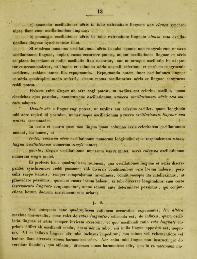# \ 1) quomodo oscillationes aeris in tubo extremitate linguata non clausa sypchro- nicae fiant cum osciflationibus linguae; 2) quomodo oscillationes aeris in tubo extremitate linguata clausa cum oscilla- * V tionibus linguae syncbronicae fiant. Si nimirum numerus oscillationum aeris in tubo sponte non congruit cum numero oscillationum linguae, duplex casus occurrere potest, ut aut oscillationes linguae et aeris se plane impediant et nulla oscillatio fixa nascatur, aut ut utra que oscillatio ita adapte- tur et accommodetur, ut lingua et columna aeris aequali celeritate et perfecta congruentia oscillent, sublata antea illa repugnantia. Repugnantia autem inter oscillationes linguae et aeris quadruplici modo auferri, sicque motus oscillatorius aeris et linguae congruens reddi potest. Primum enim lingua ab aere cogi potest, ut tardius aut celerius oscillet, quam \ elasticitas ejus postulat, numerumque oscillationum numero oscillationum aeris non mu- tato adaptet. * Deitide aer a lingua cogi potest, ut tardius aut celerius oscillet, quam longitudo tubi aere repleti id postulat, numerumque oscillationum numero oscillationum linguae non i mutato accommodet. In tertio et quarto casu tam lingua quam columna aeris celeritatem oscillationum mutant, ita tamen, ut tertio, columna aeris oscillationum numerum longitudini ejus respondentem minus, i lingua oscillationum numerum magis mutet; quarto, lingua oscillationum numerum minus mutet, aeris columna oscillationum numerum magis mutet. Et profecto hanc quadruplicem rationem, qua oscillationes linguae et aeris discre- pantes synchronicae reddi possunt, sub diversis conditionibus vere locum habere, peri- culis saepe iteratis, semper comprobatum invenimus, conditionesque ita intelleximus, ut praevidere possimus, quisnam casus locum habeat, si tubi diversae longitudinis cum certo instrumento linguato conjunguntur, atque sonum ante determinare possimus, qui conjun- ctione horum duorum instrumentorum oriatur. §. 8. Sed antequam hanc quadruplicem rationem accuratius exponamus, lex altera maxime universalis, quae valet de tubis linguatis, edicenda est, de influxu, quem oscil- latio linguae et aeris semper invicem exercent, et quo oscillandi ratio tubi linguati in- primis differt ab oscillandi modo, quem aer in tubo, cui nulla lingua apposita est, sequi- tur. \i et influxu linguae aer tubo inclusus impeditur, quo minus vel vehementiore vel leniore flatu diversos sonos harmonicos edat. Aer enim tubi lingua non instructi pro di- versitate fluminis, quo afflatur, diversos sonos harmonicos edit, qua in re maximum im-