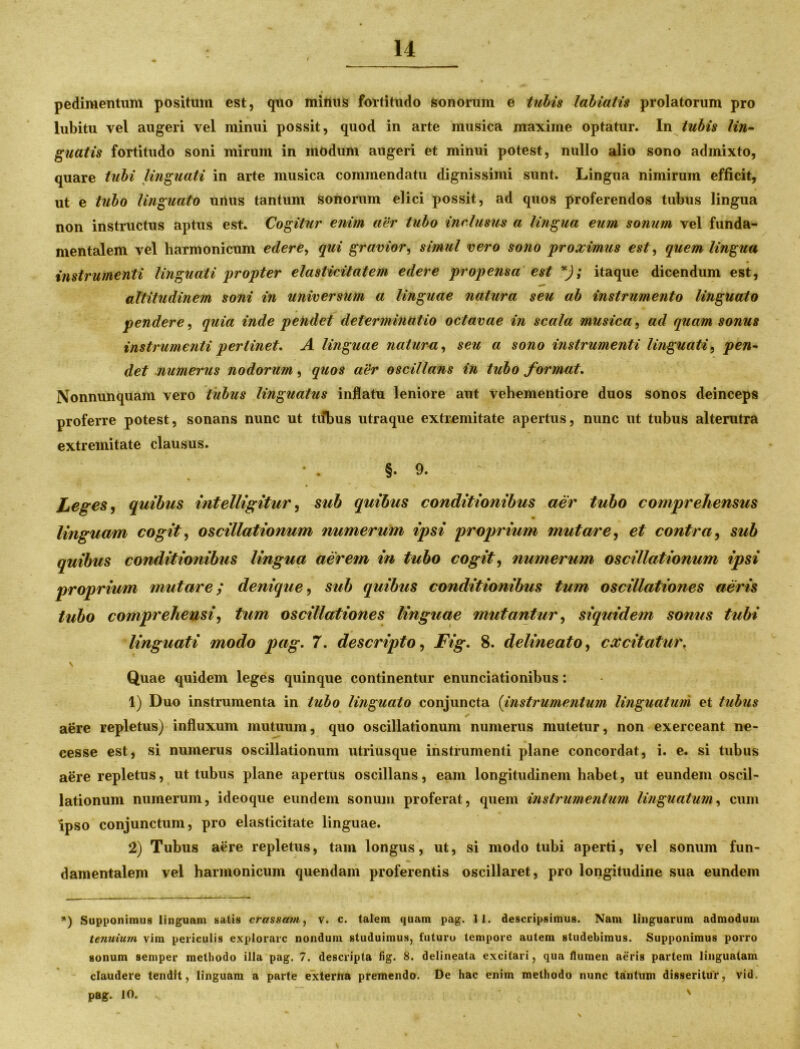 pedi mentum positum est, quo minus fortitudo sonorum e tubis labialis prolatorum pro lubitu vel augeri vel minui possit, quod in arte musica maxime optatur. In tubis lin- guatis fortitudo soni mirum in modum augeri et minui potest, nullo alio sono admixto, quare tubi linguati in arte musica commendatu dignissimi sunt. Lingua nimirum efficit, ut e tubo linguato unus tantum sonorum elici possit, ad quos proferendos tubus lingua non instructus aptus est. Cogitur enim aer tubo inclusus a lingua eum sonum vel funda- mentalem vel harmonicum edere, qui gravior, simul vero sono proximus est, quem lingua instrumenti linguati propter elasticitatem edere propensa est *); itaque dicendum est, altitudinem soni in universum a linguae natura seu ab instrumento linguato pendere, quia inde pendet determinatio octavae in scala musica, ad quam sonus instrumenti perlinet, A linguae natura, seu a sono instrumenti linguati, pen- det numerus nodorum, quos aer oscillans in tubo format, Nonnunquam vero tubus linguatus inflatu leniore aut vehementiore duos sonos deinceps proferre potest, sonans nunc ut tubus utraque extremitate apertus, nunc ut tubus alterutra extremitate clausus. §.9. Leges, quibus intelligitur, sub quibus conditionibus aer tubo comprehensus linguam cogit, oscillationum numerum ipsi proprium mutare, et contra, sub quibus conditionibus lingua aerem in tubo cogit, numerum oscillationum ipsi proprium mutare; denique, sub quibus conditionibus tum oscillationes aeris tubo comprehensi, tum oscillationes linguae mutantur, siquidem sonus tubi linguati modo pag. 7, descripto, Fig. 8. delineato, excitatur, \ Quae quidem leges quinque continentur enunciationibus: 1) Duo instrumenta in tubo linguato conjuncta (instrumentum linguatum et tubus aere repletus) influxum mutuum, quo oscillationum numerus mutetur, non exerceant ne- cesse est, si numerus oscillationum utriusque instrumenti plane concordat, i. e. si tubus aere repletus, ut tubus plane apertus oscillans, eam longitudinem habet, ut eundem oscil- lationum numerum, ideoque eundem sonum proferat, quem instrumentum linguatum, cum Ipso conjunctum, pro elasticitate linguae. 2) Tubus aere repletus, tam longus, ut, si modo tubi aperti, vel sonum fun- damentalem vel harmonicum quendam proferentis oscillaret, pro longitudine sua eundem *) Supponimus linguam satis crassam, v. c. talem quam pag. 11. descripsimus. Nam linguarum admodum tenuium vim periculis explorare nonduni studuimus, futuro tempore autem studebimus. Supponimus porro sonum semper methodo illa pag. 7. descripta fig. 8. delineata excitari, qua flumen aeris partem linguatam claudere tendit, linguam a parte externa premendo. De hac enim methodo nunc tantum disseritur, vid. pag. 10. '