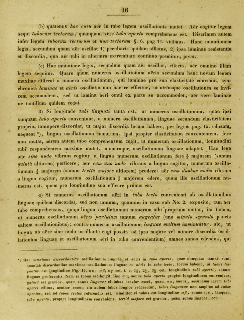 i 16 / * • (b) quatenus hoc casu aer in tubo legem oscillationis mutet. Aer cogitur legem sequi tuborum tectorum, quanquam vere tubo aperto comprehensus est. Discrimen autem inter legem tuborum tectorum et non tectorum §. 6. pag 11. vidimus. Hanc mutationem legis, secundum quam aer oscillat 1) peculiaris quidam afflatus, 2) ipsa laminae resistentia et discordia, qua aer tubi in alterutra extremitate continuo premitur, jqvat. (c) Hac mutatione legis, secundum quam aer oscillat, effecta, aer omnino illam ‘ £ * t legem sequitur. Quare quum numerus oscillationum aeris secundum hanc novam legem maxime differat a numero oscillationum, qui laminae pro sua elasticitate convenit, syn- chronica laminae et aeris oscillatio non hac re efficitur, ut utriusque oscillationes se invi- cem accomodent, sed ut lamina aeri omni ex parte se accommodet, aer vero laminae ne tantillum quidem cedat. , , *. • 3) Si longitudo tubi linguati tanta est, ut numerus oscillationum, quae ipsi tanquam tubo aperto conveniunt, a numero oscillationum, linguae secundum elasticitatem proprio, tantopere discordat, ut major discordia locum habere, per legem pag. 15. edictam, nequeat *), lingua oscillationum numerum, ipsi propter elasticitatem convenientem, fere non mutat, aerem autem tubo comprehensum cogit, ut numerum oscillationum,'longitudini tubi respondentem maxime mutet, numeroque. oscillationum linguae adaptet. Hac lege aey sine nodo vibrans cogitur a lingua numerum oscillationum fere \ majorem (sonum quinta altiorem) perficere; aer cum uno nodo vibrans a lingua cogitur, numerum oscilla- tionum \ majorem (sonum tertia majore altiorem) prodere; aer cum duobus nodis vibrans a lingua cogitur, numerum oscillationum g majorem edere, quam ille oscillationum nu- imerus est, quem pro longitudine sua efficere pronus est. 4) Si numerus oscillationum aeri in tubo lecto convenienti ab oscillationibus linguae quidem discordat, sed non tantum, quantum in casu sub No. 2. exposito, tam aer tubo comprehensus, quam lingua oscillationum numerum sibi proprium mutat, ita tamen, ut numerus oscillationum aeris paululum tantum augeatur (uno minuto secundo paucis saltem oscillationibus); contra numerus oscillationum linguae multum imminuatur, sic, ut lingua ab aere sine nodo oscillante cogi possit, ad (pro majore vel minore discordia oscil- lationum linguae et oscillationum aeri in tubo convenientium) omnes sonos edendos, qui *) Hae maximae discordantlhe oscillationum linguae, et aeris in tubo aperto, quae nunquam tantae sunt, quantafe discordantiae maximae oscillationum linguae et aeris in tubo tecto, locum habent, si tubus lin- guatus est longitudine Fig. 14. au, ap, ay cet. i. e. 1|, 2£ , 3| cet. longitudinis tubi aperti, sonum linguae proferentis. Nam si tubus estJongitudine au, sonus tubo aperto propter longitudinem conveniens, quinta est gravior, quam sonus linguae; si tubus brevior esset, quam au, sonus, secundum legem tubi aperti editus, acutior esset; sin autem tubus longior redderetur, tubus linguatus non amplius ad tubos apertos, sed ad tubos tectos referendus est. Similiter si tubus est longitudine «/?, sonus ipsi, tanquam tubo aperto, propter longitudinem conveniens, tertid majore est gravior, quftm sonus linguae, cet.