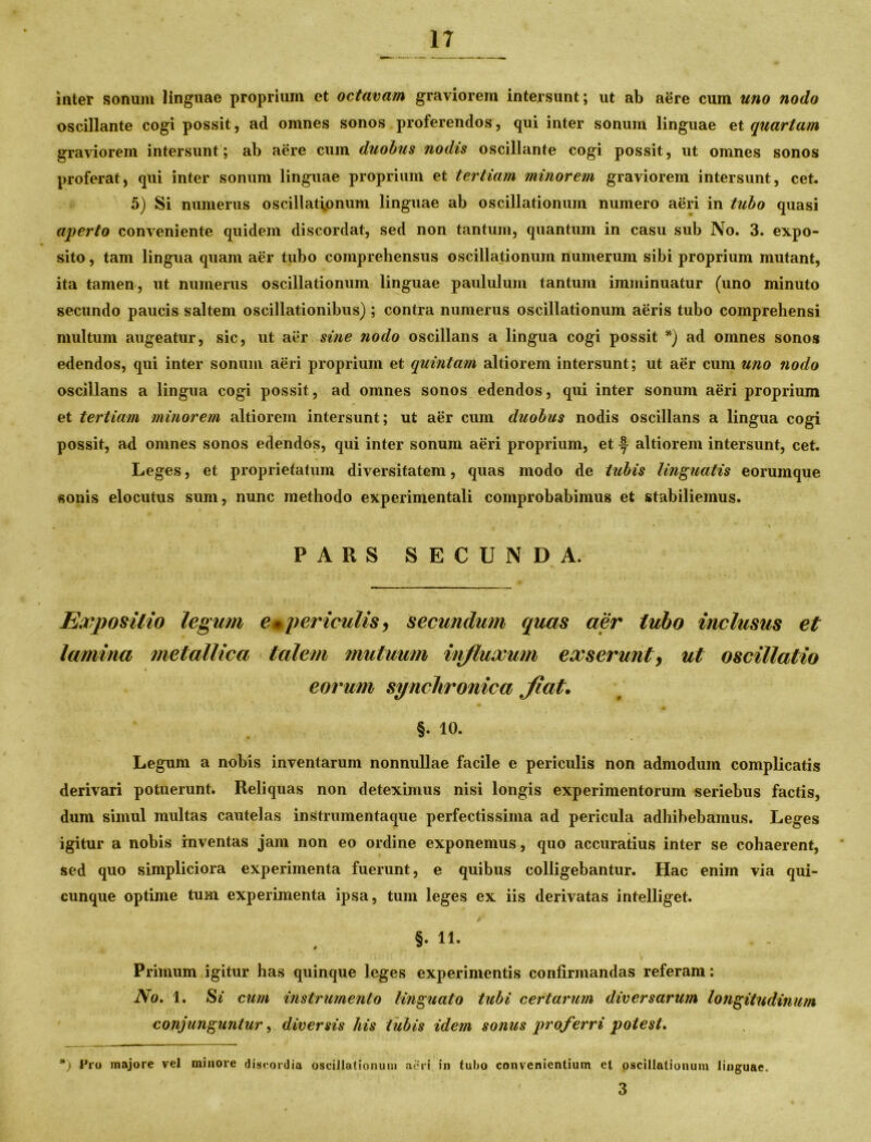 inter sonum linguae proprium et octavam graviorem intersunt; ut ab aere cum uno nodo oscillante cogi possit, ad omnes sonos proferendos, qui inter sonum linguae et quartam graviorem intersunt; ab aere cum duobus nodis oscillante cogi possit, ut omnes sonos proferat, qui inter sonum linguae proprium et tertiam minorem graviorem intersunt, cet. 5) Si numerus oscillationum linguae ab oscillationum numero aeri in tubo quasi aperto conveniente quidem discordat, sed non tantum, quantum in casu sub No. 3. expo- sito , tam lingua quam aer tubo comprehensus oscillationum numerum sibi proprium mutant, ita tamen, ut numerus oscillationum linguae paululum tantum imminuatur (uno minuto secundo paucis saltem oscillationibus); contra numerus oscillationum aeris tubo comprehensi multum augeatur, sic, ut aer sine nodo oscillans a lingua cogi possit *) ad omnes sonos edendos, qui inter sonum aeri proprium et quintam altiorem intersunt; ut aer cum uno nodo oscillans a lingua cogi possit, ad omnes sonos edendos, qui inter sonum aeri proprium et tertiam minorem altiorem intersunt; ut aer cum duobus nodis oscillans a lingua cogi possit, ad omnes sonos edendos, qui inter sonum aeri proprium, et f altiorem intersunt, cet. Leges, et proprietatum diversitatem, quas modo de tubis linguatis eorumque sonis elocutus sum, nunc methodo experimentali comprobabimus et stabiliemus. PARS SECUNDA. Expositio legum em periculis , secundum quas aer tubo inclusus et lamina metallica talem mutuum injluxum exserunt > ut oscillatio \ eorum synchronica Jiat. §. io. Legum a nobis inventarum nonnullae facile e periculis non admodum complicatis derivari potuerunt. Reliquas non deteximus nisi longis experimentorum seriebus factis, dum simul multas cautelas instrumentaque perfectissima ad pericula adhibebamus. Leges igitur a nobis inventas jam non eo ordine exponemus, quo accuratius inter se cohaerent, sed quo simpliciora experimenta fuerunt, e quibus colligebantur. Hac enim via qui- cunque optime tum experimenta ipsa, tum leges ex iis derivatas intelliget. §. 11. Primum igitur has quinque leges experimentis confirmandas referam: No. 1. Si cum instrumento linguato tubi certarum diversarum longitudinum conjunguntur, diversis his tubis idem sonus proferri potest. *) Pro majore vel minore discordia oscillationum aeri in tubo convenientium et oscillationum linguae. 3