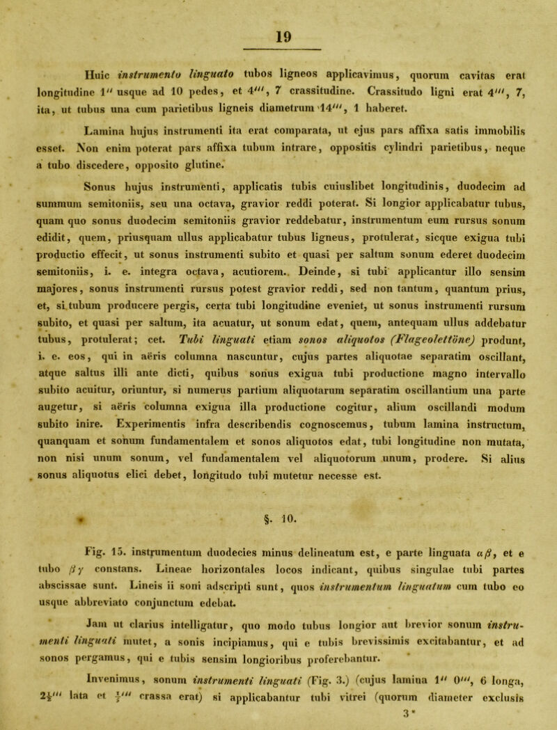 Huic instrumento linguato tubos ligneos applicavimus, quorum cavitas erai longitudine 1 usque ad 10 pedes, et 4', 7 crassitudine. Crassitudo ligni erat 4', 7, ita, ut tubus una cum parietibus ligneis diametrum 14', 1 haberet. Lamina hujus instrumenti ita erat comparata, ut ejus pars affixa satis immobilis esset. Non enim poterat pars affixa tubum intrare, oppositis cylindri parietibus, neque a tubo discedere, opposito glutine. Sonus hujus instrumenti, applicatis tubis cuiuslibet longitudinis, duodecim ad summum semitoniis, seu una octava, gravior reddi poterat. Si longior applicabatur tubus, quam quo sonus duodecim semitoniis gravior reddebatur, instrumentum eum rursus sonum edidit, quem, priusquam ullus applicabatur tubus ligneus, protulerat, sicque exigua tubi productio effecit, ut sonus instrumenti subito et quasi per saltum sonum ederet duodecim semitoniis, i. e. integra octava, acutiorem.. Deinde, si tubi applicantur illo sensim majores, sonus instrumenti rursus potest gravior reddi, sed non tantum, quantum prius, et, si. tubum producere pergis, certa tubi longitudine eveniet, ut sonus instrumenti rursum subito, et quasi per saltum, ita acuatur, ut sonum edat, quem, antequam ullus addebatur tubus, protulerat; cet. Tubi linguati etiam sonos aliquotos (Flageolettone) produnt, i. e. eos, qui in aeris columna nascuntur, cujus partes aliquotae separatim oscillant, atque saltus illi ante dicti, quibus sonus exigua tubi productione magno intervallo subito acuitur, oriuntur, si numerus partium aliquotarum separatim oscillantium una parte augetur, si aeris columna exigua illa productione cogitur, alium oscillandi modum subito inire. Experimentis infra describendis cognoscemus, tubum lamina instructum, quanquam et sonum fundamentalem et sonos aliquotos edat, tubi longitudine non mutata, non nisi unum sonum, vel fundamentalem vel aliquotorum unum, prodere. Si alius sonus aliquotus elici debet, loiigitudo tubi mutetur necesse est. . §. 10. Fig. 15. instrumentum duodecies minus delineatum est, e parte linguata a fi, et e tubo (i y constans. Lineae horizontales locos indicant, quibus singulae tubi partes abscissae sunt. Lineis ii soni adscripti sunt, quos instrumentum linguatum cum tubo eo usque abbreviato conjunctum edebat. Jam ut clarius intelligatur, quo modo tubus longior aut brevior sonum instru- menti linguali mutet, a sonis incipiamus, qui e tubis brevissimis excitabantur, et ad sonos pergamus, qui e tubis sensim longioribus proferebantur. Invenimus, sonum instrumenti linguati (Fig. 3.) (cujus lamina 1 0', 6 longa, lata et 4' crassa erat) si applicabantur tubi vitrei (quorum diameter exclusis 3 *