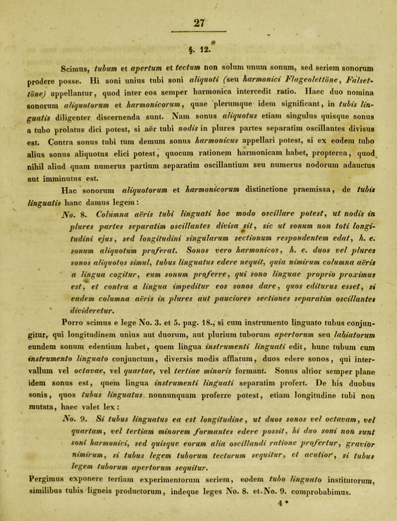 / §. 12 * Scimus, tubum et apertum et tectum non solum unum sonum, sed seriem sonorum prodere posse. Hi soni unius tubi soni aliquoti (seu harmonici Flageolettone, Falset- tone) appellantur, quod inter eos semper harmonica intercedit ratio. Haec duo nomina sonorum aliquotorum et harmonicorum, quae plerumque idem significant, in tubis lin- guatis diligenter discernenda sunt. Nam sonus aliquotus etiam singulus quisque sonus a tubo prolatus dici potest, si aer tubi nodis in plures partes separarim oscillantes divisus est. Contra sonus tubi tum demum sonus harmonicus appellari potest, si ex eodem tubo alius sonus aliquotus elici potest j quocum rationem harmonicam habet, propterea, quod nihil aliud quam numerus partium separarim oscillantium seu numerus nodorum adauctus aut imminutus est. Hac sonorum aliquotorum et harmonicorum distinctione praemissa, de tubis linguatis hanc damus legem: No. 8. Columna aeris tubi linguati hoc modo oscillare potest, ut nodis in plures partes separatim oscillantes divisa sit, sic ut sonum non toti longi- tudini ejus, sed longitudini singularum sectionum respondentem edat, h. e. sonum aliquotum proferat. Sonos vero harmonicos, h. e. duos vel plures sonos aliquotos simul, tubus linguatus edere nequit, quia nimirum columna aeris a lingua cogitur, eum sonum proferre, qui sono linguae proprio proximus est, et contra a lingua impeditur eos sonos dare, quos editurus esset, si eadem columna aeris in plures aut pauciores sectiones separatim oscillantes divideretur. Porro scimus e lege No. 3. et 5. pag. 18., si cum instrumento linguato tubus conjun- gitur, qui longitudinem unius aut duorum, aut plurium tuborum apertorum seu labiatorum eundem sonum edentium habet, quem lingua instrumenti linguati edit, hunc tubum cum instrumento linguato conjunctum, diversis modis afflatum, duos edere sonos, qui inter- vallum vel octavae, vel quartae, vel tertiae minoris formant. Sonus altior semper plane idem sonus est, quem lingua instrumenti linguati separatim profert. De his duobus sonis, quos tubus linguatus nonnunquam proferre potest, etiam longitudine tubi non mutata, haec valet lex: No. 9. Si tubus linguatus ea est longitudine, ut duos sonos vel octavam, vel quartam, vel tertiam minorem formantes edere possit, hi duo soni non sunt soni harmonici, sed quisque eorum alia oscillandi ratione profertur, gravior nimirum, si tubus legem tuborum tectorum sequitur, et acutiorsi tubus legem tuborum apertorum sequitur. Pergimus exponere tertiam experimentorum seriem, eodem tubo linguato institutorum, similibus tubis ligneis productorum, indeque leges No. 8. et.No. 9. comprobabimus. 4 *