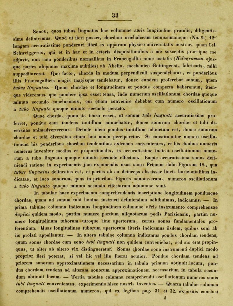 Sonos, quos tubus linguatus hac columnae aeris longitudine protulit, diligentis- sime definivimus. Quod ut fieri posset, chordam orichalceam tenuissimamque (No. 9.) 12 longam accuratissime ponderavi libra ex apparatu physico universitatis nostrae, quam Cei. Schweiggerus, qui et in hac et in ceteris disquisitionibus a me susceptis praecipue me adjuvit, una cum ponderibus normalibus in Francogallia nunc usitatis {Kilo gramma ejus- que partes aliquotas maxime subtiles) ab Abelio, mechanico Gottingensi, fabricatis, mihi suppeditaverat. Quo facto, chorda in modum perpendiculi suspendebatur, et ponderibus illis Francogallicis magis magisque tendebatur, donec eundem proferebat sonum, quem tubus linguatus. Quum chordae et longitudinem et pondus comperta haberemus, item- que videremus, quo pondere ipsa esset tensa, inde numerum oscillationum chordae quoque minuto secundo conclusimus, qui etiam convenire debebat cum numero oscillationum a tubo linguato quoque minuto secundo peracto. Quae chorda, quum ita tensa esset, ut sonum tubi linguati accuratissime pro- ferret,. pondus eam tendens tantillum minuebatur, donec sonorum chordae et tubi di- versitas animadverteretur. Deinde idem pondus * tantillum adauctum est, donec sonorum chordae et tubi diversitas etiam hoc modo perciperetur. Si constituuntur numeri oscilla- tionum his ponderibus chordam tendentibus extremis convenientes, et his duobus numeris numerus invenitur medius et proportionalis, is accuratissime indicat osciliationum nume- rum a tubo linguato quoque minuto secundo effectum. Eaque accuratissima sonos defi- niendi ratione in experimentis jam exponendis usus sum: Primum dabo Figuram 18., qua tubus linguatus delineatus est, et partes ab eo deinceps abscissae lineis horizontalibus in- dicatae, et loco sonorum, quos in prioribus Figuris adnotaveram, numeros oscillationum a tubo linguato quoque minuto secundo effectarum adnotatae sunt. In tabulae haec experimenta comprehendentis inscriptione longitudinem pondusque chordae, quam ad sonum tubi lamina instructi definiendum adhibuimus, indicamus. — In prima tabulae columna indicamus longitudinem columnae aeris instrumento comprehensae dwplici quidem modo, partim numero partium aliquotarum pedis Parisiensis, partim nu- mero longitudinum tuborum-utroque fine apertorum, certos sonos fundamentales pro- ferentium. Quas longitudines tuborum apertorum literis indicamus iisdem, quibus soni ab iis prolati appellantur. — In altera tabulae columna indicamus pondus chordam tendens, quum sonus chordae cum sono tubi linguati non quidem conveniebat, sed sic erat propin- quus, ut alter ab altero vix distingueretur. Sonus chordae sono instrumenti duplici modo proprior fieri poterat, si vel hic vel ille fuerat acutior. Pondus chordam tendens ad priorem sonorum approximationem necessarium in tabula primum obtinuit locum, pon- dus chordam tendens ad alteram sonorum approximationem necessarium in tabula secun- dum obtinuit locum. — Tertia tabulae columna comprehendit oscillationum numeros sonis tubi linguali convenientes, experimentis hisce nostris inventos. — Quarta tabulae columna comprehendit oscillationum numeros, qui ex legibus pag. 31 et 32. expositis conclusi 5