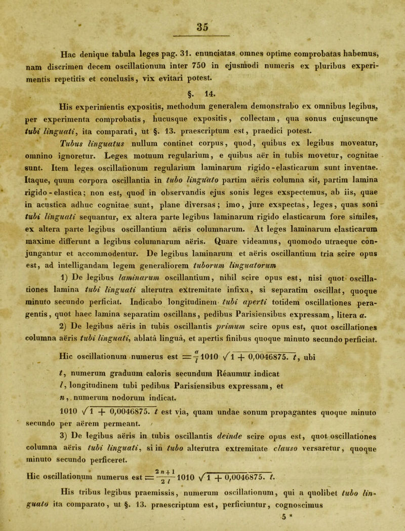 Hac denique tabula leges pag. 31. enunciatas omnes optime comprobatas habemus, nam discrimen decem oscillationum inter 750 in ejusmodi numeris ex pluribus experi- mentis repetitis et conclusis, vix evitari potest. §. 14. His experimentis expositis, methodum generalem demonstrabo ex omnibus legibus, per experimenta comprobatis, hucusque expositis, collectam, qua sonus cujuscunque tubi linguati, ita comparati, ut §. 13. praescriptum est, praedici potest. Tubus linguatus nullum continet corpus, quod, quibus ex legibus moveatur, omnino ignoretur. Leges motuum regularium, e quibus aer in tubis movetur, cognitae sunt. Item leges oscillationum regularium laminarum rigido-elasticarum sunt inventae. Itaque, quum corpora oscillantia in tubo lingiiato partim aeris columna sit, partim lamina rigido - elastica; non est, quod in observandis ejus sonis leges exspectemus, ab iis, quae in acustica adhuc cognitae sunt, plane diversas; imo, jure exspectas, leges, quas soni tubi linguati sequantur, ex altera parte legibus laminarum rigido elasticarum fore similes, ex altera parte legibus oscillantium aeris columnarum. At leges laminarum elasticarum maxime dilferunt a legibus columnarum aeris. Quare videamus, quomodo utraeque con- jungantur et accommodentur. De legibus laminarum et aeris oscillantium tria scire opus est, ad intelligandam legem generaliorem tuborum linguatorum 1) De legibus laminarum oscillantium, nihil scire opus est, nisi quot oscilla- tiones lamina tubi linguati alterutra extremitate infixa, si separatiin oscillat, quoque minuto secundo perficiat. Indicabo longitudinem tubi aperti totidem oscillationes pera- gentis, quot haec lamina separatim oscillans, pedibus Parisiensibus expressam, litera a. 2) De legibus aeris in tubis oscillantis primum scire opus est, quot oscillationes columna aeris tubi linguati, ablata lingua, et apertis finibus quoque minuto secundo perficiat. Hic oscillationum numerus est ~^1010 \f 1 -f 0,0046875. t, ubi t, numerum graduum caloris secundum Reaumur indicat /, longitudinem tubi pedibus Parisiensibus expressam, et n, numerum nodorum indicat. i 1010 /1 -f 0,0046875. t est via, quam undae sonum propagantes quoque minuto secundo per aerem permeant. / 3) De legibus aeris in tubis oscillantis deinde scire opus est, quot oscillationes columna aeris tubi linguati, si in tubo alterutra extremitate clauso versaretur, quoque minuto secundo perficeret. 2 ^ | j Hic oscillationum numerus est jrr ———1010 \f 1 -f 0,0046875. t. Jd l His tribus legibus praemissis, numerum oscillationum, qui a quolibet tubo lin- guato ita comparato, ut §. 13. praescriptum est, perficiuntur, cognoscimus 5 *