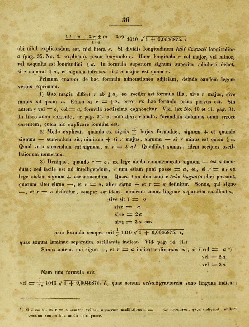 —- <a 2 r) 1010 /1 + 0,0046875. 7 ubi nihil explicandum est, nisi litera r. Si dividis longitudinem tubi linguati longitudine a (pag. 35. No. 1. explicita), restat longitudo r. Haec longitudo r vel major, vel minor, vel aequalis est longitudini \ a. In formula superiore signum superius adhiberi debet, si r superat | a, et signum inferius, si •§ a majus est quam r. Primum quatuor de hac formula adnotationes adjiciam, deinde eandem legem verbis exprimam. 1) Quo magis differt r ab | eo rectior est formula illa, sive r majus, sive minus sit quam a. Etiam si r z=. \ a9 error ex hac formula ortus parvus est. Sin autem r vel = 0, vel «, formula rectissima cognoscitur. Yid. lex No. 10 et 11. pag. 31. - > In libro anno currente, ut pag. 31. in nota dixi* edendo, formulam dabimus omni errore carentem, quam hic explicare longum est. 2) Modo -explicui, quando ex signis hujus formulae, signum -f et quando signum — sumendum sit; nimirum + si r majus, signum — si r minus est quam | «. Quod vero sumendum est signum, si r = f Quodlibet sumas, idem accipies oscil- \ lationum numerum. 3) Denique, quando r =r 0, ex lege modo commemorata signum — est sumen- dum; sed facile est ad intelligendum, r tum etiam poni posse «, et, si r z=z df ex lege eadem signum -\- est sumendum. Quare tum duo soni e tubo linguato elici possunt, quorum alter signo —, et r r 0, alter signo + et r r=z a definitur. Sonus, qui signo —, et r = 0 definitur, semper est idem, nimirum sonus linguae separatim oscillantis, sive sit / 1= o sive a sive — 2 a • sive ^ 3a cet. nam formula semper erit i- 1010 \f 1 -j- 0,0046875. £, quae sonum laminae separatim oscillantis indicat. Yid. pag. 14. (1.) Sonus autem, qui signo -f~, et r = a indicatur diversus est, si l vel a *) vel —2 a s vel 3 a Nam tum formula erit vel rrz—^-lOlO \f1 + 0,0046875. t., quae sonum octava graviorem sono linguae indicat; *) Si I ~ o, et r ~ a sumere velles, numerum oscillationym ~ — CD invenires, quod indicaret, nullum omnino sonum hoc modo oriri posse.