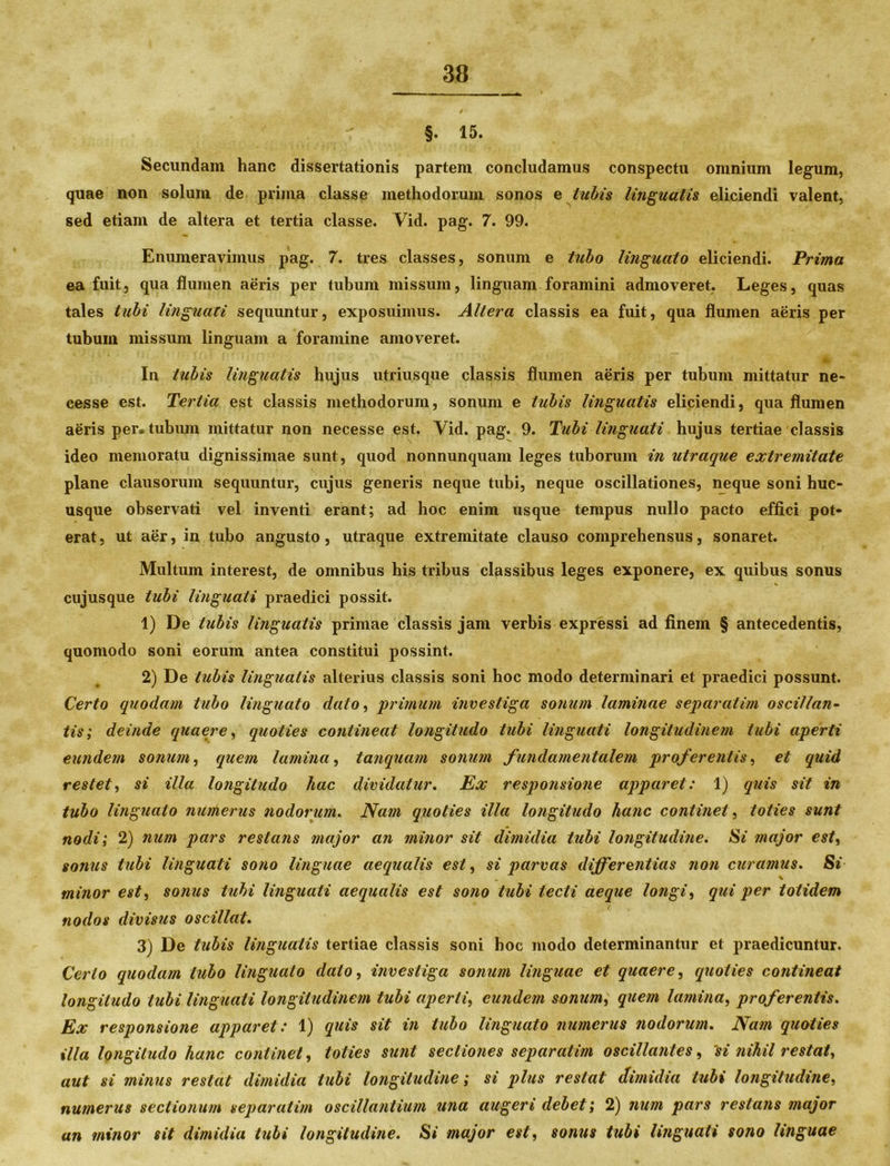 §• 15. Secundam hanc dissertationis partem concludamus conspectu omnium legum, quae non solum de prima classe methodorum sonos e tubis linguatis eliciendi valent, sed etiam de altera et tertia classe. Vid. pag. 7. 99. Enumeravimus pag. 7. tres classes, sonum e tubo linguato eliciendi. Prima ea fuit, qua flumen aeris per tubum missum, linguam foramini admoveret. Leges, quas tales tubi linguali sequuntur, exposuimus. Altera classis ea fuit, qua flumen aeris per tubum missum linguam a foramine amoveret. ♦ In tubis linguatis hujus utriusque classis flumen aeris per tubum mittatur ne- cesse est. Tertia est classis methodorum, sonum e tubis linguatis eliciendi, qua flumen aeris per* tubum mittatur non necesse est. Vid. pag. 9. Tubi linguati hujus tertiae classis ideo memoratu dignissimae sunt, quod nonnunquam leges tuborum in utraque extremitate plane clausorum sequuntur, cujus generis neque tubi, neque oscillationes, neque soni huc- usque observati vel inventi erant; ad hoc enim usque tempus nullo pacto effici pot- erat , ut aer, in tubo angusto , utraque extremitate clauso comprehensus, sonaret. Multum interest, de omnibus his tribus classibus leges exponere, ex quibus sonus % cujusque tubi linguati praedici possit. 1) De tubis linguatis primae classis jam verbis expressi ad finem § antecedentis, quomodo soni eorum antea constitui possint. 2) De tubis lingualis alterius classis soni hoc modo determinari et praedici possunt. Certo quodam tubo linguato dato, primum investiga sonum laminae separatim osciltan- tis ; deinde quaere, quoties contineat longitudo tubi linguati longitudinem tubi aperti eundem sonum, quem lamina, tanquam sonum fundamentalem proferentis, et quid restet, si illa longitudo hac dividatur. Ex responsione apparet: 1) quis sit in tubo linguato numerus nodorum. Nam quoties illa longitudo hanc continet, toties sunt nodi; 2) num pars restans major an minor sit dimidia tubi longitudine. Si major est, sonus tubi linguati sono linguae aequalis est, si parvas differentias non curamus. Si _ t minor est, sonus tubi linguati aequalis est sono tubi tecti aeque longi, qui per totidem nodos divisus os cillat• 3) De tubis linguatis tertiae classis soni hoc modo determinantur et praedicuntur. Certo quodam tubo linguato dato, investiga sonum linguae et quaere, quoties contineat longitudo tubi linguati longitudinem tubi aperti, eundem sonum, quem lamina, proferentis. Ex responsione apparet: 1) quis sit in tubo linguato numerus nodorum. Nam quoties illa longitudo hanc continet, toties sunt sectiones separatim oscillanles, 'si nihil restat, aut si minus restat dimidia tubi longitudine; si plus restat dimidia tubi longitudine, numerus sectionum separatim oscillantium una augeri debet; 2) num pars restans major an minor sit dimidia tubi longitudine. Si major est, sonus tubi linguati sono linguae