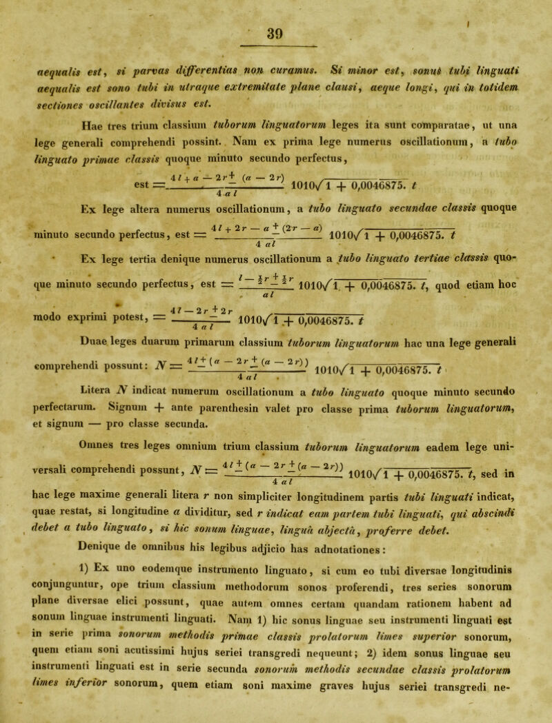 i aequalis est, si parvas differentias non curamus, Si minor est, sonnS tubi linguati aequalis est so?io tubi in utraque extremitate plane clausi, aeque longi, qui in totidem sectiones oscillantes divisus est. Hae tres trium classium tuborum linguatorum leges ita sunt comparatae, ut una lege generali comprehendi possint. Nam ex prima lege numerus oscillationum, a tubo linguato primae classis quoque minuto secundo perfectus, 41 + a — 2r+ (a — 2 r) est = 4 a l 1010/1 + 0,0046875. t Ex lege altera numerus oscillationum, a tubo linguato secundae classis quoque . , P 4 / + 2 r — a ^ (2r — a) , minuto secundo perfectus, est — — 1010/1 + 0,0046875. t 4 al / Ex lege tertia denique numerus oscillationum a tubo linguato tertiae classis quo- ^ i, “j* i que minuto secundo perfectus, est =: 2 — 2 a l 1010/1. + 0,0046875. £, quod etiam hoc , • 4 / 2 2 modo exprimi potest, = _.~2r-2'' I010/l.+ 0,0046875. t 4 a l Duae leges duarum primarum classium tuborum linguatorum hac una lege generali • * comprehendi possunt: N = 4 - ~ '2r- (g ~ 2±) 10W/r+(Ui04687T7 . 4 al ' Litera N indicat numerum oscillationum a tubo linguato quoque minuto secundo perfectarum. Signum -f- ante parenthesin valet pro classe prima tuborum linguatorum, et signum — pro classe secunda. Omnes tres leges omnium trium classium tuborum linguatorum eadem lege uni- versali comprehendi possunt, N t= 2r_-(g 7 lOlO/l + 0,0046870, sed in hac lege maxime generali litera r non simpliciter longitudinem partis tubi linguati indicat, quae restat, si longitudine a dividitur, sed r indicat eam partem tubi linguati, qui abscindi , debet a tubo linguato, si hic sonum linguae, lingua abjecta, proferre debet. Denique de omnibus his legibus adjicio has adnotationes: 1) Ex uno eodemque instrumento linguato, si cum eo tubi diversae longitudinis conjunguntur, ope trium classium methodorum sonos proferendi, tres series sonorum plane diversae elici possunt, quae autem omnes certam quandam rationem habent ad sonum linguae instrumenti linguati. Nam 1) hic sonus linguae seu instrumenti linguati est m serie prima sonorum methodis primae classis prolatorum limes superior sonorum, quem etiam soni acutissimi hujus seriei transgredi nequeunt; 2) idem sonus linguae seu instrumenti linguati est in serie secunda sonorum methodis secundae classis prolatorum limes inferior sonorum, quem etiam soni maxime graves hujus seriei transgredi ne-