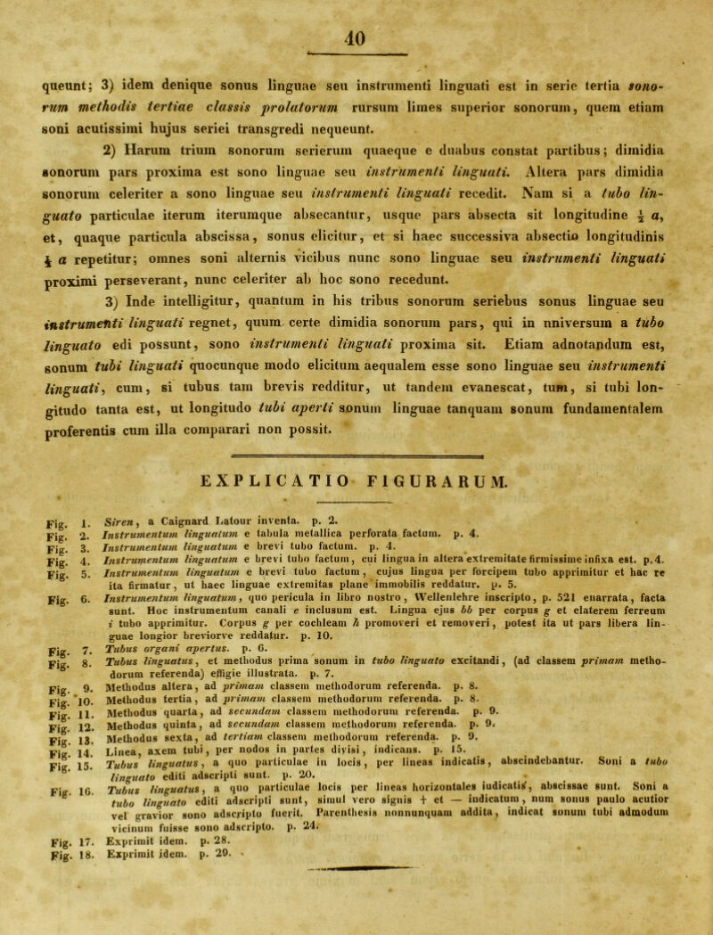 queunt; 3) idem denique sonus linguae seu instrumenti linguati est in serie tertia sono- rum methodis tertiae classis 'prolatorum rursum limes superior sonorum, quem etiam soni acutissimi hujus seriei transgredi nequeunt. 2) Harum trium sonorum serierum quaeque e duabus constat partibus; dimidia sonorum pars proxima est sono linguae seu instrumenti linguati. Altera pars dimidia sonorum celeriter a sono linguae seu instrumenti linguati recedit. Nam si a tubo lin- guato particulae iterum iterumque absecantur, usque pars absecta sit longitudine \ a, et, quaque particula abscissa, sonus elicitur, et si haec successiva absectio longitudinis £ a repetitur; omnes soni alternis vicibus nunc sono linguae seu instrumenti linguati proximi perseverant, nunc celeriter ab hoc sono recedunt. 3) Inde intelligitur, quantum in his tribus sonorum seriebus sonus linguae seu instrumenti linguati regnet, quum, certe dimidia sonorum pars, qui in universum a tubo linguato edi possunt, sono instrumenti linguati proxima sit. Etiam adnotandum est, gonum tubi linguati quocunque modo elicitum aequalem esse sono linguae seu instrumenti linguati, cum, si tubus tam brevis redditur, ut tandem evanescat, tum, si tubi lon* gitudo tanta est, ut longitudo tubi aperti sonum linguae tanquam sonum fundamentalem proferentis cum illa comparari non possit. EXPLICATIO FIGURARUM. Siren, a Caignard Latour inventa, p. 2. Instrumentum linguatum e tabula metallica perforata factum, p. 4. Instrumentum linguatum e brevi tubo factum, p. 4. Instrumentum linguatum e brevi tubo factum, cui lingua in altera extremitate firmissime infixa est. p.4. Instrumentum linguatum e brevi tubo factum , cujus lingua per forcipem tubo apprimitur et hac re ita firmatur, ut haec linguae extremitas plane immobilis reddatur, p. 5. Instrumentum linguatum, quo pericula in libro nostro, Wellenlehre inscripto, p. 521 enarrata, facta sunt. Hoc instrumentum canali e inclusum est. Lingua ejus bb per corpus g et elaterem ferreum i tubo apprimitur. Corpus g per cochleam h promoveri et removeri, potest ita ut pars libera lin- guae longior breviorve reddatur, p. 10. Tubus organi apertus, p. 0. Tubus linguatus, et methodus prima sonum in tubo linguato excitandi, (ad classem pritnam metho- dorum referenda) effigie illustrata, p. 7. Methodus altera, ad primam classem methodorum referenda, p. 8. Methodus tertia, ad primam classem methodorum referenda, p. 8. Methodus quarta, ad secundatu classem methodorum referenda, p. 9. Methodus quinta, ad secundam classem methodorum referenda, p. 9. Methodus sexta, ad tertiam classem methodorum referenda, p. 9. Linea, axem tubi, per nodos in partes diyisi, indicans, p. 15. Tubus linguatus, a quo particulae in locis, per lineas indicatis, abscindebantur. Soni a tubo linguato editi adscripti sunt. p. 20. . . . ’ . Tubus linguatus, a quo particulae locis per lineas horizontales iudicatitf, abscissae sunt. Soni a tubo linguato editi adscripti sunt, simul vero signis + et — indicatum, num sonus paulo acutior vel gravior sono adscyipto fuerit. Parenthesis nonnunquam addita, indicat sonum tubi admodum vicinum fuisse sono adscripto. p. 24. Exprimit idem. p. 28. Exprimit idem. p. 29. % Fig. 1. Fig. 2. Fig. 3. Fig. 4. Fig. 5. Fig. 6. Fig. 7. Fig. 8. Fig.. 9. Fig. 10. Fig. 11. Fig. 12. Fig. 13. Fig. 14. Fig. 15. Fig. 10. Fig. 17. Fig. 18.