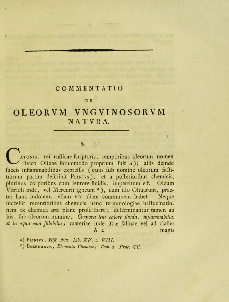 COMMENTATIO D E OLEORVM VNGVINOSORVM NATVRA. / §. i.T Catonis , rei rufticae fcriptoris, temporibus oleorum nomen fucco Oliuae folummodo proprium fuit 0); aliis deinde fuccis inflammabilibus expreflls (quos fub nomine oleorum fa&i- tiorum partim defcribit Plinivs), et a pofterioribus chemicis, plurimis corporibus cum lentore fluidis, impertitum eft. Oleum Vitrioli inde, vel Mercurii igneum *), cum illo Oliuarum, prae- ter hanc indolem, vllam vix aliam communem habet. Neque fucceffit recentioribus chemicis hanc terminologiae hallucinatio- nem ex chemica arte plane profcribere ; determinantur tamen ab his, fub oleorum nomine. Corpora leni calore fluida, inflammabilia, et in aqua non folubilia; materiae inde illae falinae vel ad clalfes A i magis d) Plinivs , Hift. Nat. Lib. XV. c. VIII. Boerhaave, Elementa Chemiae, Tom. 2. Proc. CC. t