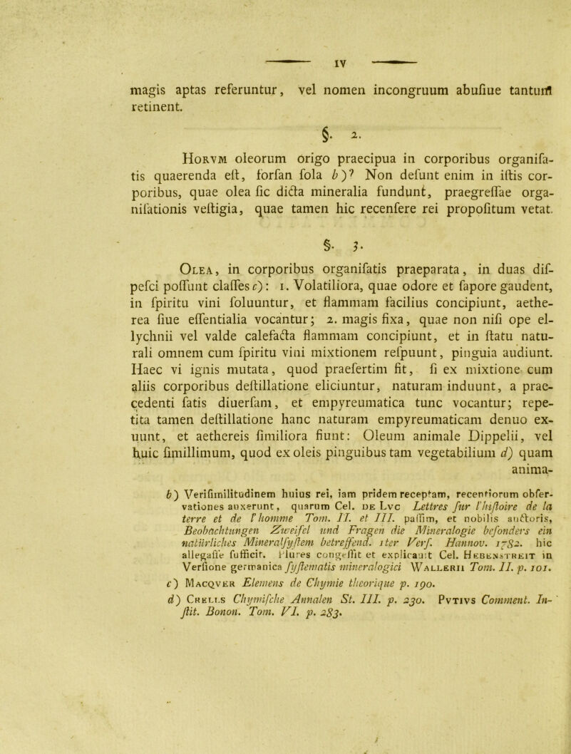 magis aptas referuntur, vel nomen incongruum abufiue tanturrt retinent §• 2. Horvm oleorum origo praecipua in corporibus organifa- tis quaerenda eft, forfan fola £)? Non defunt enim in iftis cor- poribus, quae olea fic difla mineralia fundunt, praegreflae orga- nifationis veftigia, quae tamen hic recenfere rei propolitum vetat. §• 3 • Olea, in corporibus organifatis praeparata, in duas dif- pefci poffunt claflesr) : i. Volatiliora, quae odore et fapore gaudent, in fpiritu vini foluuntur, et flammam facilius concipiunt, aethe- rea flue effentialia vocantur; 2. magis fixa, quae non nifi ope el- lychnii vel valde calefafta flammam concipiunt, et in flatu natu- rali omnem cum fpiritu vini mixtionem refpuunt, pinguia audiunt. Haec vi ignis mutata, quod praefertim fit, fi ex mixtione cum aliis corporibus deftillatione eliciuntur, naturam induunt, a prae- cedenti fatis diuerfam, et empyreumatica tunc vocantur; repe- tita tamen deftillatione hanc naturam empyreumaticam denuo ex- uunt, et aethereis fimiliora fiunt: Oleum animale Dippelii, vel huic fimillimum, quod ex oleis pinguibus tam vegetabilium d) quam anima- b) Verifnnilitudinem huius rei, iam pridem receptam, recenfiorum obfer- vationes auxerunt, quarum Cei. de Lvc Lettres fur llufloire de la terre et de thomine Toni. II. et III. palfim, et nobilis auftoris, Beobachtimgen Zweifel und Fragen die Mineralogie befonders ein naturliclies Mineralfyflem betreffend. iter Verf. Hannou. j~S~- hic allegafle fufficif. Llures conge/fit et explicauit Cei. Hebenstreit in Verfione gerroanica fyftematis mineralogici Wallerii Toni. II. p. 101. c') Macqver Elemens de Chymie theorique p. ipo. d) Crelt.s Chyniifche Annalen St. III. p. 230. Pvtivs Comment. In- ' Jiit. Bonon. Tom. VI. p. 283.