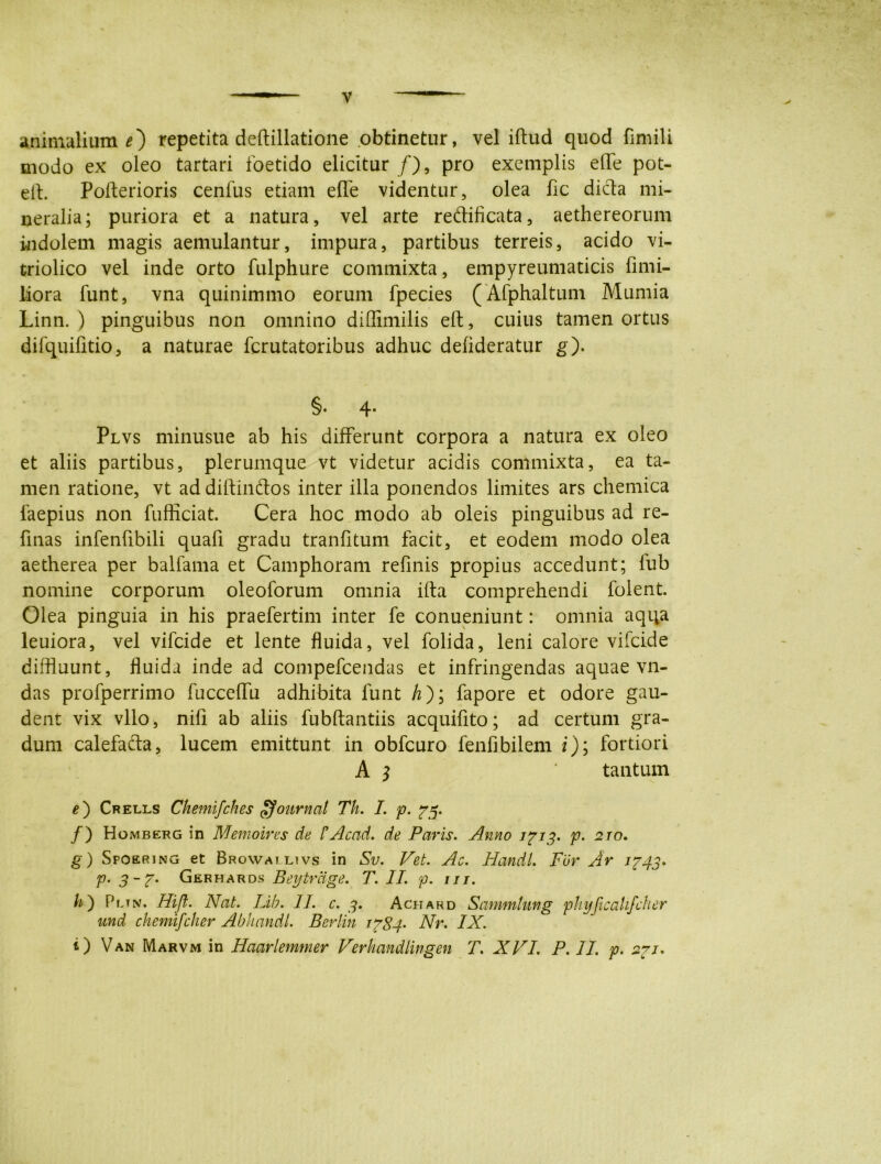 animalium 0 repetita deftillatione obtinetur, vel iftud quod fimili modo ex oleo tartari foetido elicitur /), pro exemplis elfe pot- eft. Pofterioris cenfus etiam effe videntur, olea fic dicta mi- neralia; puriora et a natura, vel arte re&ificata, aethereorum indolem magis aemulantur, impura, partibus terreis, acido vi- triolico vel inde orto fulphure commixta, empyreumaticis fimi- liora funt, vna quinimmo eorum fpecies (Afphaltum Mumia Linn. ) pinguibus non omnino diffimilis eft, cuius tamen ortus difquifitio, a naturae fcrutatoribus adhuc defideratur g). §• 4* Plvs minusue ab his differunt corpora a natura ex oleo et aliis partibus, plerumque vt videtur acidis commixta, ea ta- men ratione, vt ad diftinfros inter illa ponendos limites ars chemica faepius non fufficiat. Cera hoc modo ab oleis pinguibus ad re- finas infenfibili quafi gradu tranfitum facit, et eodem modo olea aetherea per balfama et Camphoram refinis propius accedunt; fub nomine corporum oleoforum omnia ifta comprehendi folent. Olea pinguia in his praefertim inter fe conueniunt: omnia aqqa leuiora, vel vifcide et lente fluida, vel folida, leni calore vifcide diffluunt, fluida inde ad compefcendas et infringendas aquae vn- das profperrimo fucceflu adhibita funt /z); fapore et odore gau- dent vix vllo, nili ab aliis fubftantiis acquifito; ad certum gra- dum calefafta, lucem emittunt in obfcuro fenfibilem i); fortiori A $ tantum e') Crells Chemifches Journal Th. I. p. /) Homberg in Memoires de /’Acad. de Paris. Anno 1^13. p. 2ro. g) Spoering et Browai livs in Sv. Vet. Ac. Handl. Fur Ar 1743* p. 3-7. Gerhards Beytrdge. T. II. p. m. h') Pltn. Hifl. Nat. Lib. 11 c. 3. Achard Sammlung phyficahfcher und chemifcher Abkandl. Berlin 1784- Nr. IX. ‘) Van Marvm in Haarlemmer Verhandlingen T. XVI. P. II. p. 231.