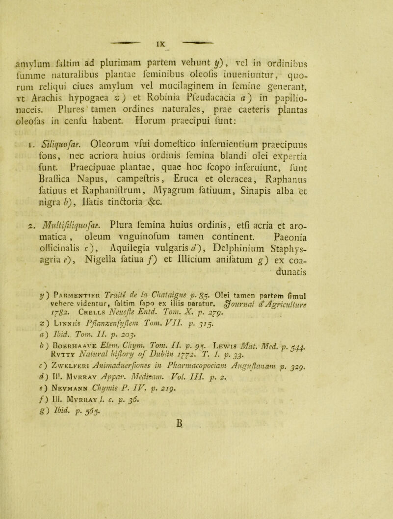 amylum faltim ad plurimam partem vehunt^), vel in ordinibus funime naturalibus plantae feminibus oleofis inueniuntur, quo- rum reliqui ciues amylum vel mucilaginem in femine generant, vt Arachis hypogaea z) et Robinia Pfeudacacia a) in papilio- naceis. Plures tamen ordines naturales, prae caeteris plantas oleofas in cenfu habent. Horum praecipui funt: i. Siliquofae. Oleorum vfui domeftico inferuientium praecipuus fons, nec acriora huius ordinis femina blandi olei expertia funt. Praecipuae plantae, quae hoc fcopo inferuiunt, funt Braffica Napus, campeftris, Eruca et oleracea. Raphanus fatiuus et Raphaniftrum, Myagrum fatiuum, Sinapis alba et nigra b), Ifatis tindoria &c. z. Multifeliquofae. Plura femina huius ordinis, etfi acria et aro- matica , oleum vnguinofum tamen continent. Paeonia officinalis c), Aquilegia vulgaris dfl, Delphinium Staphys- agriaOj Nigella fatiua/) et Illicium anifatum g) ex coa- dunatis y) Parmenttfr Traite de la Chataigne p. 83. Olei tamen partem fimul vehere videntur, faltim fapo ex iliis paratur. gfournal d*Agri culture 1782. Crells Neuefle Entd. Tom. X. p. 239. z) Linnes Pflanzenfyflem Tom. VII. p. 9/5. a) Ibid. Tom. II. p. 203. b ) Boerhaave Elem. Chym. Tom. II. p. 95. Lewis Mat. Med. p- 544. Rvtty Natural Inflory of Dublin 1372. T. /. p. 33. c) Zvvelferi Animaduerjiones in Pharmacopociam Aitguftanam p. 329. d) Ili. Mvrray Appar. Medicam. Voi. III. p. 2. g) Nevmann Ckymie P. IV. p. 219. f) 111. Mvrray /. c. p. 36. g) Ibid. p. 565. B