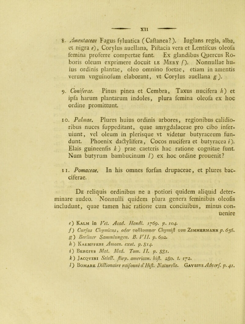 §. Amentaceae Fagus fyluatica (Caftanea?). Iuglans regia, alba, et nigra e) 9 Corylus auellana, Piitacia vera et Lentifcus oleofa lemina proferre compertae funt. Ex glandibus Quercus Ro- boris oleum exprimere docuit le Mery /'). Nonnullae hu- ius ordinis plantae, oleo omnino foetae, etiam inanientis verum vnguinofum elaborant, vt Corylus auellana g). 9. Coniferae. Pinus pinea et Cembra, Taxus nucifera h) et ipfa harum plantarum indoles, plura femina oleofa ex hoc ordine promittunt. 10. Palmae. Plures huius ordinis arbores, regionibus calidio- ribus nuces fuppeditant, quae amygdalaceae pro cibo infer- uiunt, vel oleum in plerisque vt videtur butyraceum fun- dunt. Phoenix dadylifera, Cocos nucifera et butyracea i). Elais guineenfis k) prae caeteris hac ratione cognitae funt. Num butyrum bambucinum /) ex hoc ordine prouenit? 11. Pomaceae. In his omnes forfan drupaceae, et plures bac- ciferae. De reliquis ordinibus ne a potiori quidem aliquid deter- minare audeo. Nonnulli quidem plura genera feminibus oleofis includunt, quae tamen hac ratione cum conciuibus, minus con- uenire e) Kalm in Vet. Acad. Hcmdl. ip6g. p. 104. f) Cur jus Chymictts, oder vottkomner Chymijl von Zimmermann p. 656, g) Bertiner Sammhmgen. B. VII. p. 602. h) Kaempferi Amoen. exot. p.gi4> i) Bergivs NI at. Med. Tom. II. p. ££/. k') Jacqvini Seleffi. Jlirp. american. hifl. 280. t. ip2. /) Bomare Didtionaire raifonne d'Hift. Naturelle. Gavbivs Adverf. p. 41.