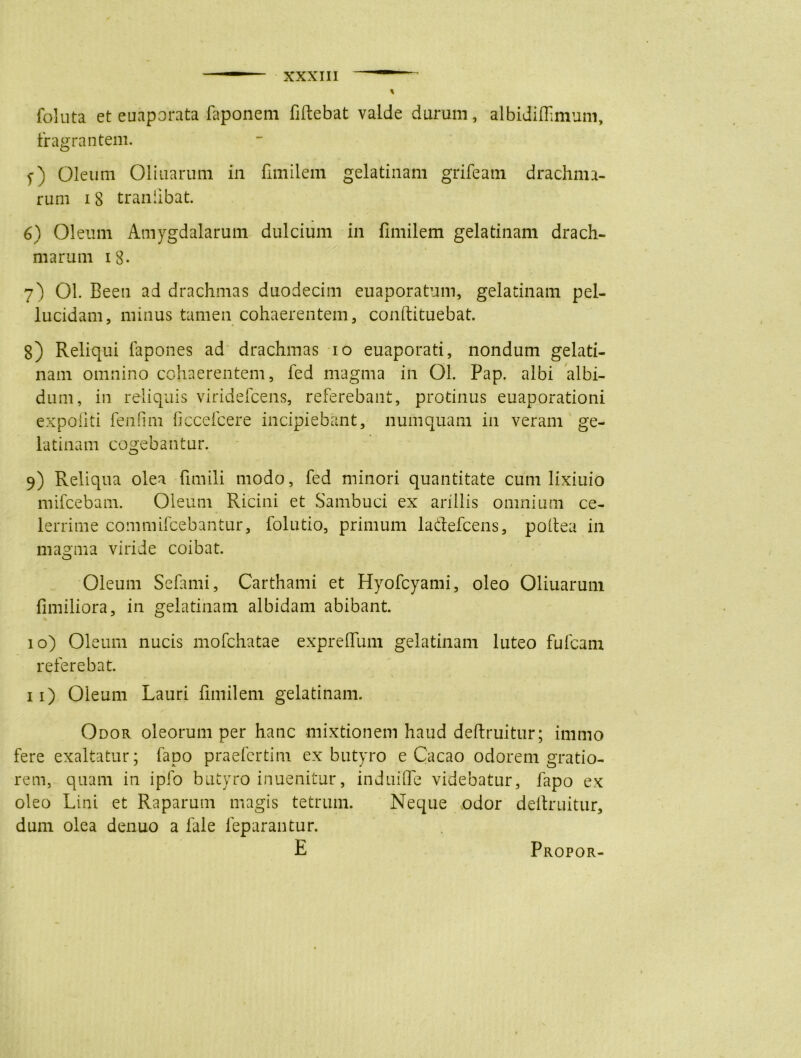 foluta et euaporata faponem fiftebat valde durum, albidiffimum, fragrantem. f) Oleum Oliuarum in fimilem gelatinam grifeatn drachma- rum 18 tranlibat. 6) Oleum Amygdalarum dulcium in fimilem gelatinam drach- marum i8* 7) 01. Been ad drachmas duodecim euaporatum, gelatinam pel- lucidam, minus tamen cohaerentem, conftituebat. 8) Reliqui fapones ad drachmas 10 euaporati, nondum gelati- nain omnino cohaerentem, fed magma in Ol. Pap. albi albi- dum, in reliquis viridefcens, referebant, protinus euaporationi expoliti fenfini ficcefcere incipiebant, numquam in veram ge- latinam cogebantur. 9) Reliqua olea fimili modo, fed minori quantitate cum lixiuio mifcebam. Oleum Ricini et Sambuci ex arillis omnium ce- lerrime commifcebantur, folutio, primum lacf efcens, poftea in magma viride coibat. Oleum Sefami, Carthami et Hyofcyami, oleo Oliuarum fimiliora, in gelatinam albidam abibant. 10) Oleum nucis mofchatae expreflimi gelatinam luteo fufcam referebat. 11) Oleum Lauri fimilem gelatinam. Odor oleorum per hanc mixtionem haud deftruitur; immo fere exaltatur; fapo praefertim ex butyro e Cacao odorem gratio- rem, quam in ipfo butyro inuenitur, induiffe videbatur, fapo ex oleo Lini et Raparum magis tetrum. Neque odor deftruitur, dum olea denuo a fale feparantur. E Propor-