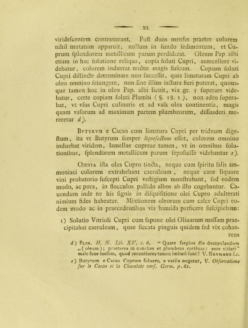 viridefcentem contraxerant. Poli duos menfes praeter colorem nihil mutatum apparuit, nullum in fundo iedimentum, et Cu- prum iplendorern metallicum parum perdiderat. Oleum Pap. albi etiam in hac folutione reliqua, copia foluti Cupri, antecellere vi- debatur, colorem induerat multo magis fufeum. Copiam foluti Cupri diftinde determinare non fucceflit, quia limaturam Cupri ab oleo omnino feiungere, non fine illius iadura fieri poterat, quous- que tamen hoc in oleo Pap. albi licuit, vix gr. f luperare vide- batur, certe copiam foluti Plumbi ( §. ig. i J, non adeo fupera- bat, vt vfus Cupri culinaris et ad vafa olea continentia, magis quam vaforum ad maximam partem plumbeorum, diffuaderi me- reretur d). Bvtyrvm e Cacao cum limatura Cupri per triduum dige- ftum, ita vt Butyrum femper liquefactum edet, colorem omnino induebat viridem, lamellae cupreae tamen, vt in omnibus folu- tionibus, fplendorem metallicum parum fepofuiffe videbantur e). Omnia illa olea Cupro tincta, neque cum fpiritu falis am- moniaci colorem extrahebant caeruleum , neque cum* liquore vini probatorio fufeepti Cupri veftigium monllrabant, fed eodem modo, ac pura, in fiocculos pallido albos ab illo cogebantur. Ca- nendum inde ne his lignis in difquifitione olei Cupro adulterati nimium fides habeatur. Mixtionem oleorum cum calce Cupri eo- dem modo ac in praecedentibus via humida perficere fufeipiebam: i) Solutio Vitrioli Cupri cum fapone olei Oliuarum mafifam prae- cipitabat caeruleam, quae ficcata pinguis quidem fed vix cohae- rens d) Plin. H. N. Lib. XV. c. 6. “ Quare faepius die decapulandum ,,( oleum); praeterea in conchas et plumbeas cortinas: aere vitiari” male fime fuafum, quod recentiores tamen imitati funt! V. Nevmann l.c. i?) Butyrum e Cacao Cuprum foluere, a variis negatur, V. Obfervations fur Is Cacao et la Chocolate verf. Genu, p. 61.