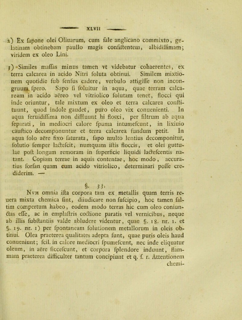 a) Ex fapone olei Oliuarum, cum fale anglicano commixto, ge- latinam obtinebam paullo magis confidentem* albidiflimam; viridem ex oleo Lini* l) Similes maffas minus tameh vt videbatur cohaerentes, ex terra calcarea in acido Nitri foluta obtinui. Similem mixtio- nem quotidie fub fenfus cadere * verbulo attigiffe non incon- gruum lpero. Sapo fi foluitur in aqua, quae terram calca- ream in acido aereo vel vitriolico folutam tenet, flocci qui inde oriuntur, tale mixtum ex oleo et terra calcarea confti- tuunt, quod indole gaudet, puro oleo vix conuenienti. In aqua feruidiffima non diffluunt hi flocci, per filtrum ab aqua feparati, in mediocri calore fpuma intumefcunt, in lixiuio cauflico decomponuntur et terra calcarea fundum petit. In aqua folo aere fixo faturata, fapo multo lentius decomponitur, folutio femper ladefcit, numquam iftis floccis, et olei guttu- lae poft longam remoram in fuperficie liquidi ladefcentis na- tant* Copiam terrae in aquis contentae, hoc modo , accura- tius forfan quam cum acido vitriolico, determinari poffe cre- diderim. —- §• 3b Nvm omnia ifta corpora tam ex metallis quam terris re- uera mixta chemica fint, diiudicare non fufcipio, hoc tamen fal- tim compertum habeo, eodem modo terras hic cum oleo coniun- das effe, ac in emplaftris codione paratis vel vernicibus, neque ab illis fubftantiis valde abludere videntur, quae §* 18. nr. i. et §. 19. nr. 1) per fpontaneam folutionem metallorum in oleis ob- tinui. Olea praeterea qualitates adepta funt, quae puris oleis haud conueniunt; fcil. in calore mediocri fpumefcunt, nec inde eliquatur oleum, in aere ficcefeunt, et corpora fplendore induunt, flam- mam praeterea difficulter tantum concipiunt et q. f. r* Attentionem chenii-