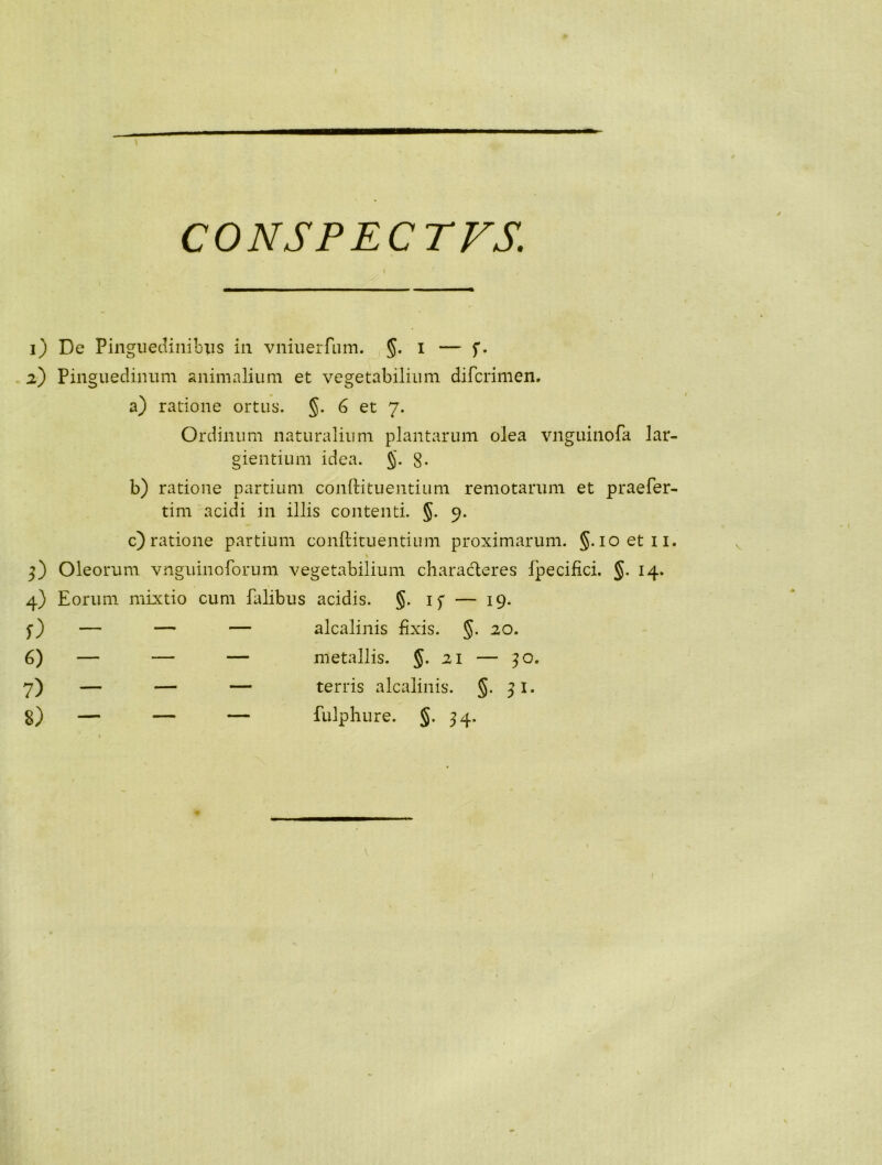 CONSP ECTFS. 1) De Pinguedinibus in vniuerfum. §. i — f. 2) Pinguedinum animalium et vegetabilium difcrimen. a) ratione ortus. §. G et 7. Ordinum naturalium plantarum olea vnguinofa lar- gientium idea. §. g. b) ratione partium conftituentium remotarum et praefer- tim acidi in illis contenti. §. 9. c) ratione partium conftitu entium proximarum. §. ioetn. % 5) Oleorum vnguinoforum vegetabilium characteres fpecifici. §. 14. 4) Eorum mixtio cum falibus acidis. §. if — 19. $■) — — — alcalinis Exis. §. 20. 6) — — — metallis. §. 21 — 30. 7) — — — terris alcalinis. §. 31. g) — — — fulphure. §. 34. V