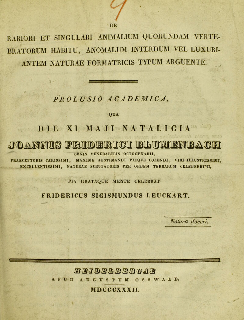 RARIORI ET SINGULARI ANIMALIUM QUORUNDAM VERTE- BRATORUM HABITU, ANOMALUM INTERDUM VEL LUXURI- ANTEM NATURAE FORMATRICIS TYPUM ARGUENTE. PROLUSIO ACADEMICA, QUA DIE XI MAJI NATALICIA SENIS VENERABILIS OCTOGENARII, PRAECEPTORIS CARISSIMI, MAXIME AESTIMANDI PIEQUE COLENDI, VIRI ILLUSTRISSIMI, EXCELLENTISSIMI, NATURAE SCRUTATORIS PER ORBEM TERRARUM CELEBERRIMI, PIA GRATAQUE MENTE CELEBRAT FRIDERICUS SIGISMUNDUS LEUCKART. ISaturci doceri, APUD AUGUSTUM OSSWALD. MDCCCXXXIL