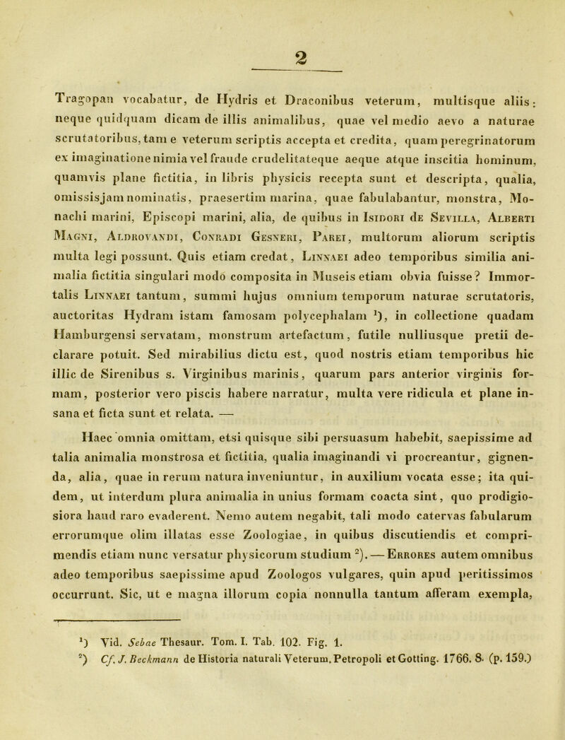 Tragopan vocabatur, de Hydris et Draconibus veterum, multisque aliis: neque quidquam dicam de illis animalibus, quae vel medio aevo a naturae scrutatoribus, tam e veterum scriptis accepta et credita, quam peregrinatorum ex imaginatione nimia vel fraude crudelitateque aeque atque inscitia hominum, quamvis plane fictitia, in libris physicis recepta sunt et descripta, qualia, omissisjamnominatis, praesertim marina, quae fabulabantur, monstra, Mo- nachi marini, Episcopi marini, alia, de quibus in Isidori dE Sevilla, Alberti Magni, Aldrovandi, Conradi Gesneri, Parei, multorum aliorum scriptis multa legi possunt. Quis etiam credat, Linnaei adeo temporibus similia ani- malia fictitia singulari modo composita in Museis etiam obvia fuisse ? Immor- talis Linnaei tantum, summi hujus omnium temporum naturae scrutatoris, auctoritas Hydram istam famosam polycephalam J), in collectione quadam Hamburgensi servatam, monstrum artefactum, futile nulliusque pretii de- clarare potuit. Sed mirabilius dictu est, quod nostris etiam temporibus hic illic de Sirenibus s. Virginibus marinis, quarum pars anterior virginis for- mam, posterior vero piscis habere narratur, multa vere ridicula et plane in- sana et ficta sunt et relata. — Haec omnia omittam, etsi quisque sibi persuasum habebit, saepissime ad talia animalia monstrosa et fictitia, qualia imaginandi vi procreantur, gignen- da, alia, quae in rerum natura inveniuntur, in auxilium vocata esse; ita qui- dem, ut interdum plura animalia in unius formam coacta sint, quo prodigio- siora haud raro evaderent. Nemo autem negabit, tali modo catervas fabularum errorumque olim illatas esse Zoologiae, in quibus discutiendis et compri- mendis etiam nunc versatur physicorum studium * 2).— Errores autem omnibus adeo temporibus saepissime apud Zoologos vulgares, quin apud peritissimos occurrunt. Sic, ut e magna illorum copia nonnulla tantum afferam exempla, *) Yid. Sebae Thesaur. Tom. I. Tab. 102. Fig. 1.