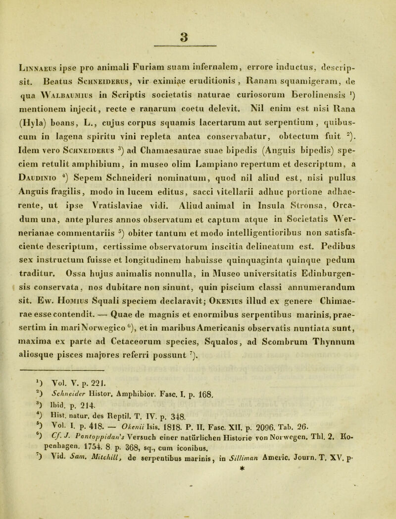 Linnaeus ipse pro animali Furiam suam infernalem, errore inductus, descrip- sit. Beatus Schxeideres, vir eximiae eruditionis , Ranam squamigeram, de qua Walbaemies in Scriptis societatis naturae curiosorum Berolinensis !) mentionem injecit, recte e ranarum coetu delevit. Nil enim est nisi Rana (Hyla) boans, L., cujus corpus squamis lacertarum aut serpentium , quibus- cuni in lagena spiritu vini repleta antea conservabatur, obtectum fuit * 2). Idem vero Schneideres 3) ad Chamaesaurae suae bipedis (Anguis bipedis) spe- ciem retulit amphibium, in museo olim Lainpiano repertum et descriptum, a Daedinio 4) Sepem Sclmeideri nominatum, quod nil aliud est, nisi pullus Anguis fragilis, modo in lucem editus, sacci vitellarii adhuc portione adhae- rente, ut ipse Vratislaviae vidi. Aliud animal in Insula Stronsa, Orca- dum una, ante plures annos observatum et captum atque in Societatis Wer- nerianae commentariis 5 *) obiter tantum et modo intelligentioribus non satisfa- ciente descriptum, certissime observatorum inscitia delineatum est. Pedibus sex instructum fuisse et longitudinem habuisse quinquaginta quinque pedum traditur. Ossa hujus animalis nonnulla, in Museo universitatis Edinburgen- sis conservata, nos dubitare non sinunt, quin piscium classi annumerandum sit. Ew. Homies Squali speciem declaravit; Okenies illud ex genere Chimae- rae esse contendit. — Quae de magnis et enormibus serpentibus marinis, prae- sertim in mariNorwegico °), et in maribus Americanis observatis nuntiata sunt, maxima ex parte ad Cetaceorum species, Squalos, ad Scombrum Thynnum aliosque pisces majures referri possunt 7). *) Vol. V. P. 221. 2) Schneider Histor. Amphibior. Fasc. I. p. 168. 3) Ibid. p. 214. 4) Hist. natur, des Reptil. T. IV. p. 348. 5) Vol. I. p. 418. — Olenii Isis. 1818. P. II. Fasc. XII. p. 2096. Tab. 26. ) Cf. J. lJantoppidan's Versuch einer naturlichen Historie vonNorwegen. Thl. 2. Ko- penhagen. 1754. 8 p. 368» sq., cum iconibus. ) Vid. Sam, MitchiU, de serpentibus marinis, in Silliman Americ. Journ. T, XV. p* * V.