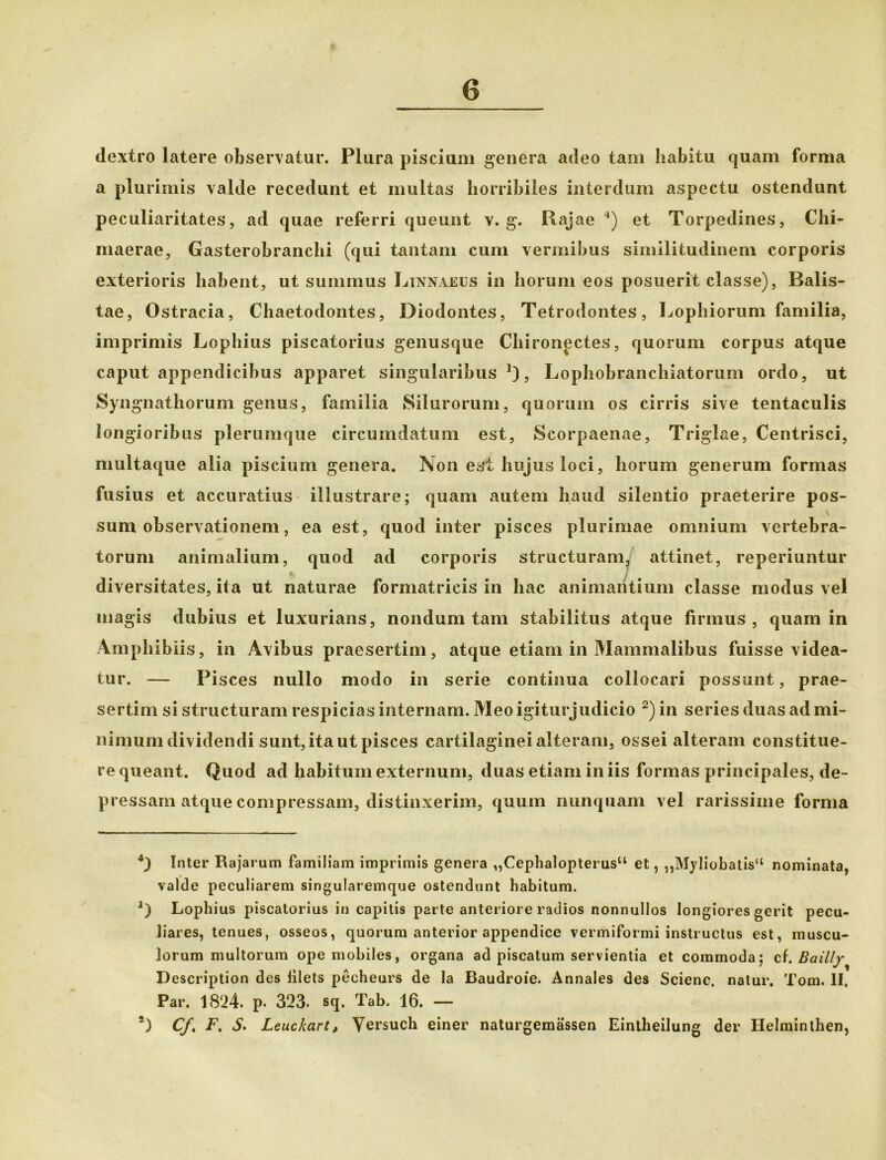 dextro latere observatur. Plura piscium genera adeo tam habitu quam forma a plurimis valde recedunt et multas horribiles interdum aspectu ostendunt peculiaritates, ad quae referri queunt v. g. Rajae 4) et Torpedines, Chi- maerae, Gasterobranchi (qui tantam cum vermibus similitudinem corporis exterioris habent, ut summus Linnaeus in horum eos posuerit classe), Balis- tae, Ostracia, Chaetodontes, Diodontes, Tetrodontes, Lophiorum familia, imprimis Lophius piscatorius genusque Chironectes, quorum corpus atque caput appendicibus apparet singularibus1), Lophobranchiatorum ordo, ut Syngnathorum genus, familia Silurorum, quorum os cirris sive tentaculis longioribus plerumque circumdatum est, Scorpaenae, Triglae, Centrisci, multaque alia piscium genera. Non est hujus loci, horum generum formas fusius et accuratius illustrare; quam autem haud silentio praeterire pos- sum observationem, ea est, quod inter pisces plurimae omnium vertebra- torum animalium, quod ad corporis structuram, attinet, reperiuntur diversitates, ita ut naturae formatricis in hac animantium classe modus vel magis dubius et luxurians, nondum tam stabilitus atque firmus, quam in Amphibiis, in Avibus praesertim, atque etiam in Mammalibus fuisse videa- tur. — Pisces nullo modo in serie continua collocari possunt, prae- sertim si structuram respicias internam. Meoigiturjudicio 2) in series duas ad mi- nimum dividendi sunt,ita ut pisces cartilaginei alteram, ossei alteram constitue- re queant. Quod ad habitum externum, duas etiam iniis formas principales, de- pressam atque compressam, distinxerim, quum nunquam vel rarissime forma 4) Inter Rajarum familiam imprimis genera „Cephalopterus“ et, ,,Myliobatis“ nominata, valde peculiarem singularemque ostendunt habitum. Lophius piscatorius in capitis parte anteriore radios nonnullos longiores gerit pecu- liares, tenues, osseos, quorum anterior appendice vermiformi instructus est, muscu- lorum multorum ope mobiles, organa ad piscatum servientia et commoda; cf. Bailly Description des lilets pecheurs de la Baudroie. Annales des Scienc. natur. Toni. II. Par. 1824. p. 323. sq. Tab. 16. — 2) CJ. F, S. Leuckart, Versuch einer naturgemassen Eintheilung der Helminthen,