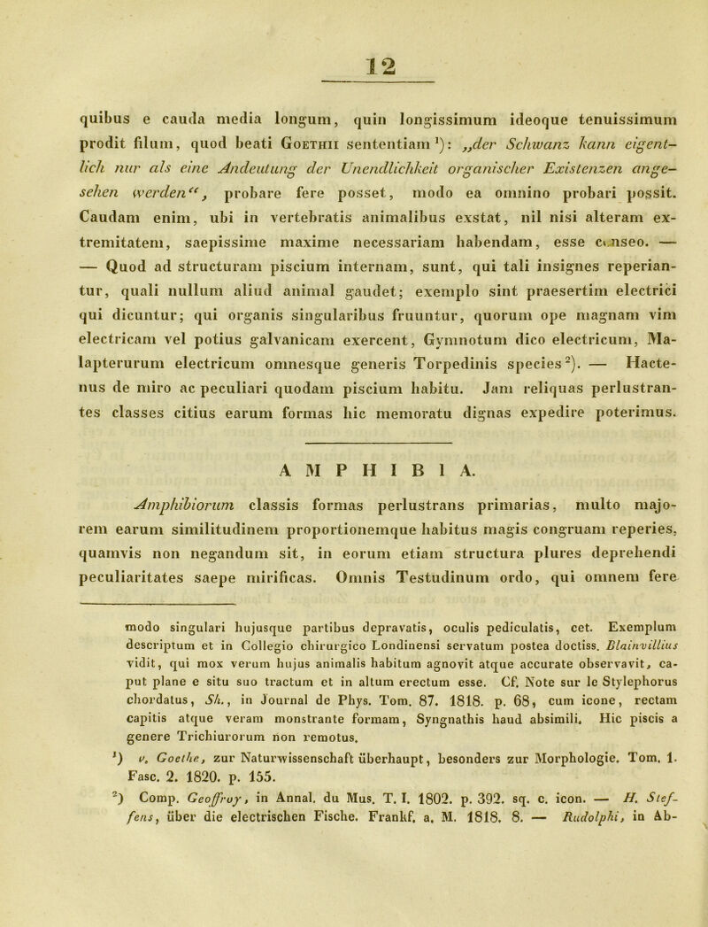 quibus e cauda media longum, quin longissimum ideoque tenuissimum prodit filum, quod beati Goethii sententiam* 1): „der Schwanz kann eigetit- lich nur ais eme Andeutung der Unendlichkeit organischer Existenzen ange- selien wcrden“, probare fere posset, modo ea omnino probari possit. Caudam enim, ubi in vertebratis animalibus exstat, nil nisi alteram ex- tremitatem, saepissime maxime necessariam habendam, esse cuiseo. — — Quod ad structuram piscium internam, sunt, qui tali insignes reperian- tur, quali nullum aliud animal gaudet; exemplo sint praesertim electrici qui dicuntur; qui organis singularibus fruuntur, quorum ope magnam vim electricam vel potius galvanicam exercent, Gymnotum dico electricum, Ma- lapterurum electricum omnesque generis Torpedinis species2). — Hacte- nus de miro ac peculiari quodam piscium habitu. Jam reliquas perlustran- tes classes citius earum formas hic memoratu dignas expedire poterimus. AMPHIBIA. Amphibiorum classis formas perlustrans primarias, multo majo- rem earum similitudinem proportionemque habitus magis congruam reperies, quamvis non negandum sit, in eorum etiam structura plures deprehendi peculiaritates saepe mirificas. Omnis Testudinum ordo, qui omnem fere modo singulari hujusque partibus depravatis, oculis pediculatis, cet. Exemplum descriptum et in Collegio chirurgico Londinensi servatum postea doctiss. Blainvillius vidit, qui mox verum hujus animalis habitum agnovit atque accurate observavit, ca- put plane e situ suo tractum et in altum erectum esse. Cf. Note sur le Stylephorus chordatus, S/i., in Journal de Phys. Tom. 87. 1818. p. 68» cum icone, rectam capitis atque veram monstrante formam, Syngnathis haud absimili. Hic piscis a genere Trichiurorum non remotus. 1) Goethet zur Naturwissenschaft iiberhaupt, besonders zur Morphologie. Tom. 1. Fasc. 2. 1820. p. 155. 2) Comp. Geoffruy, in Annal, du Mus. T. I. 1802. p. 392. sq. c. icon. — H. Stcf-