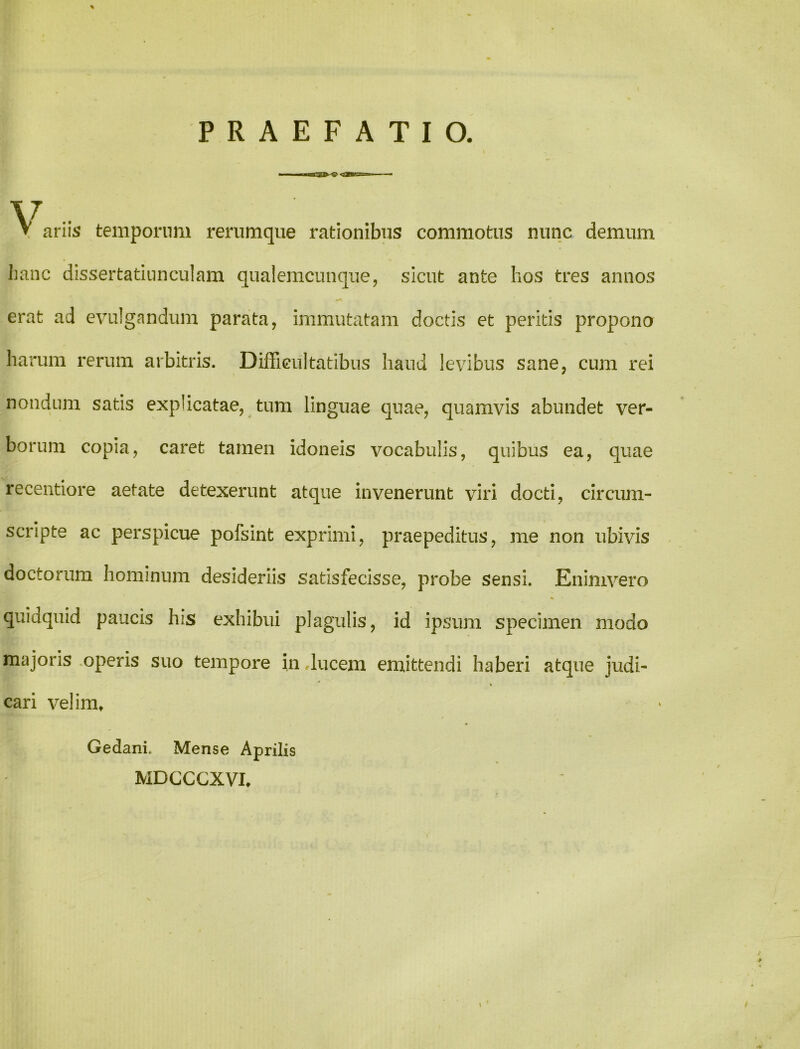 PRAEFATIO. V V ariis temporum rerumque rationibus commotus nunc demum hanc dissertatinnculam qualemcunque, sicut ante hos tres annos erat ad evulgandum parata, immutatam doctis et peritis propono harum rerum arbitris. Difficultatibus haud levibus sane, cum rei nondum satis explicatae, tum linguae quae, quamvis abundet ver- borum copia, caret tamen idoneis vocabulis, quibus ea, quae recentiore aetate detexerunt atque invenerunt viri docti, circum- scripte ac perspicue pofsint exprimi, praepeditus, me non ubivis doctorum hominum desideriis satisfecisse, probe sensi. Enimvero quidquid paucis his exhibui plagulis, id ipsum specimen modo majoris operis suo tempore in ducem emittendi haberi atque judi- % cari velim» Gedani. Mense Aprilis MDCCCXVI,