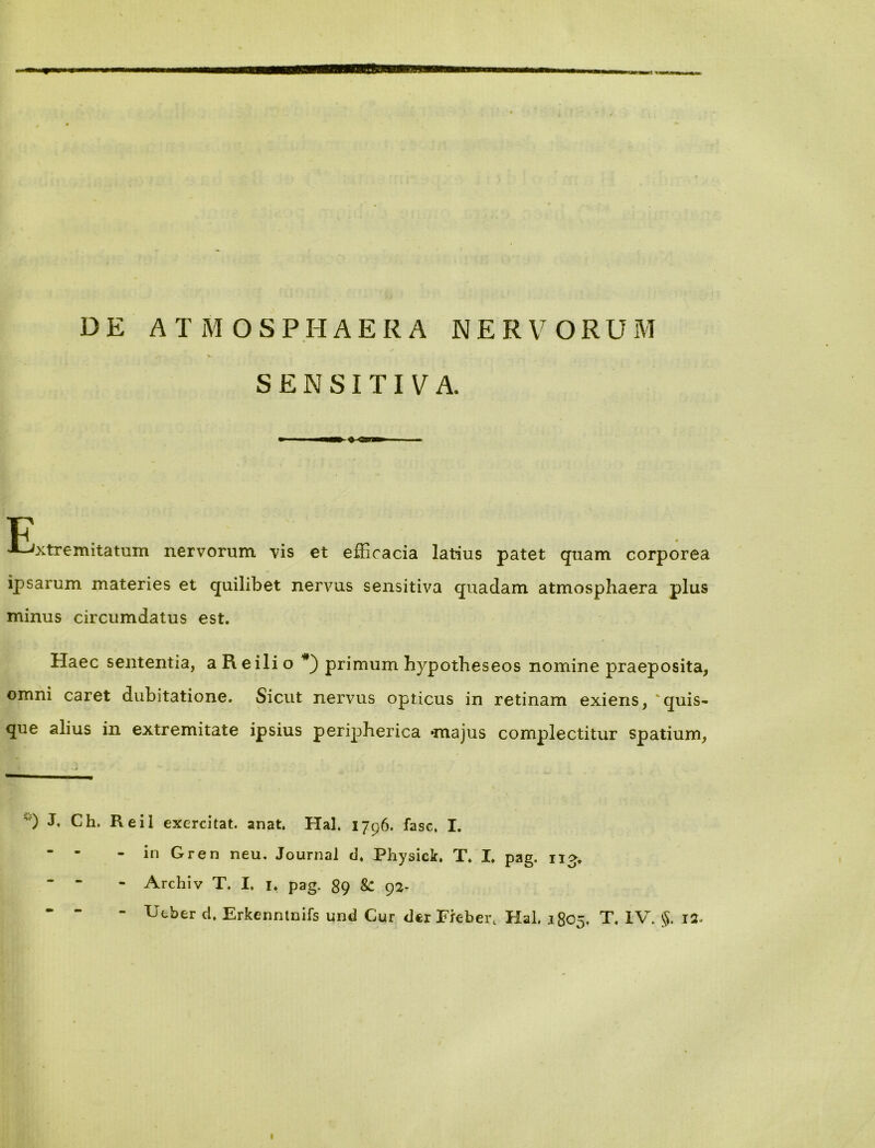 V / % SENSITIVA. F . >*-Jxtremitatum nervorum vis et efficacia latius patet quam corporea ipsarum materies et quilibet nervus sensitiva quadam atmosphaera plus minus circumdatus est. Haec sententia, aReilio *) primum hypotheseos nomine praeposita, omni caret dubitatione. Sicut nervus opticus in retinam exiens, quis- que alius in extremitate ipsius peripherica -majus complectitur spatium, h Ch. Reil exercitat, anat. Hal. 1796. fasc, I. - - - in Gren neu. Journal d, Physici, T. I, pag. 113. - - - Archiv T. I, 1, pag. 89 92- - - - Ucber d. Erkenntnifs und Cur der Ffebert Hal. 1805, T. IV. §. 12. 1