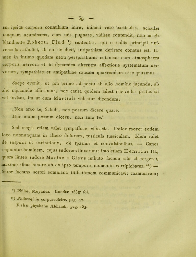 sui ipsius corporis connubium inire, inimici vero particulas, aciculai tanquam acuminatas, cum suis pugnare, vidisse contendit; non magis blandiente Roberti Flud *) sententia, qui e radiis principii uni- versalis catholici, ab eo sic dicti, antipathiam derivare conatus est: ta- men in intimo quodam nexu perspirationis cutaneae cum atmosphaera corporis nervosa et in dynamica alterutra affectione systematum ner- vorum, sympathiae et antipathiae causam quaerendam esse putamus. Saepe evenit, ut jam primo adspectu ab alio homine jucunde, ab aho injucunde afficiamur, nec causa quidem adest cur nobis gratus sit vel invisus, ita ut cum Martiali videatur dicendum: ,,Non amo te, Saoicfi, nec possum dicere quare, Hoc unum possum dicere, non amo te.” Sed magis etiam valet sympathiae efficacia. Dolor movet eodem loco nonnunquam in altero dolorem, tussicula tussiculam. Idem valet de suspiriis et oscitatione, de spasmis et convulsionibus. — Canes sequuntur hominem, cujus sudorem linxerunt; imo etiam Henricus III., quum linteo sudore Mariae a Cleve imbuto faciem sibi abstergeret, maximo illius amore ab eo ipso temporis momento corripiebatur. **) Soror iactans sorori somnianti titillationem communicavit mammarum; *) Philos. Moysaica. Gondae 1638* fol. -Philosophie corpusculaire. pag, 42. Rahn physische Abhandh pag. 185.