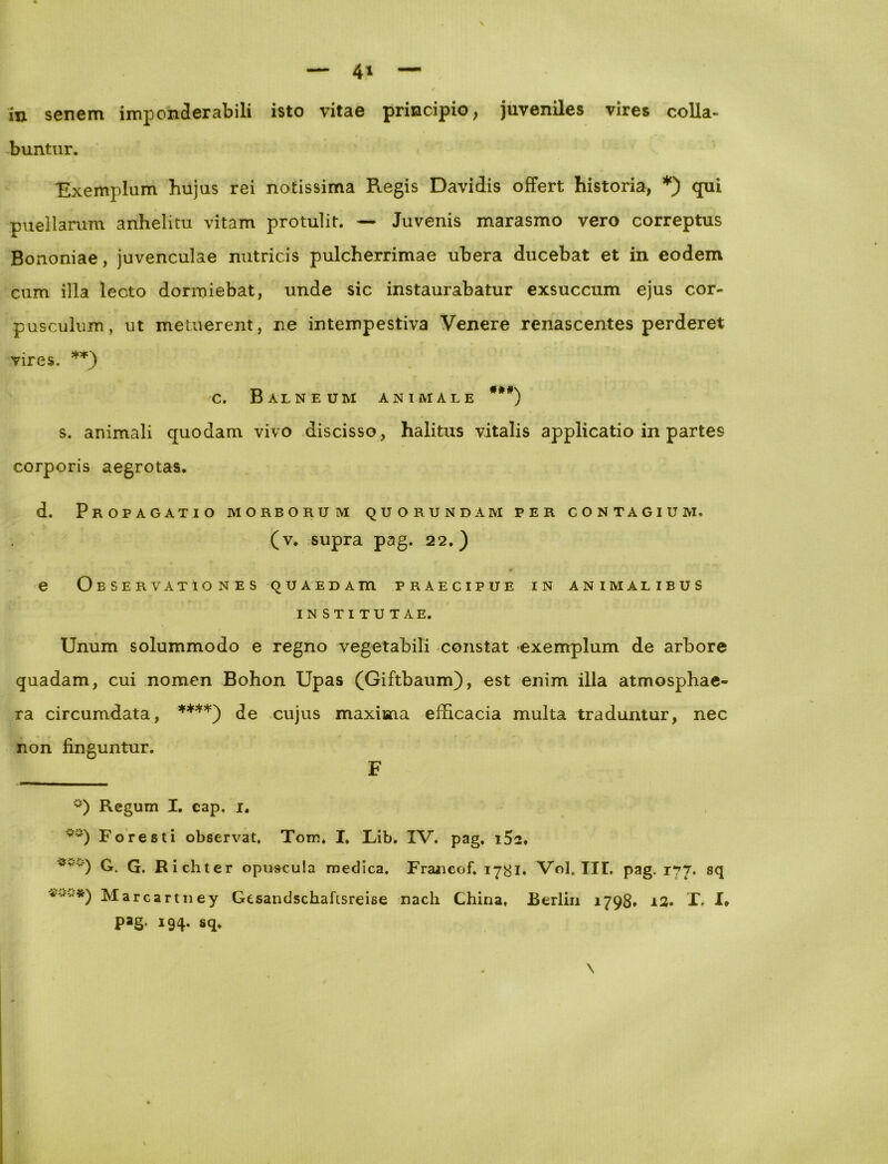 4* in senem imponderabili isto vitae principio, juveniles vires colla- buntur. Exemplum hujus rei notissima Regis Davidis offert historia, *) qui puellarum anhelitu vitam protulit. — Juvenis marasmo vero correptus Bononiae, juvenculae nutricis pulcherrimae ubera ducebat et in eodem cum illa lecto dormiebat, unde sic instaurabatur exsuccum ejus cor- pusculum, ut metuerent, ne intempestiva Venere renascentes perderet vires. ** ***)) c. Balneum animale ###) s. animali quodam vivo discisso, halitus vitalis applicatio in partes corporis aegrotas. d. Propagatio morborum quorundam per contagium. (v. supra pag. 22.) e Observationes quaedatu praecipue in animalibus institutae. Unum solummodo e regno vegetabili constat «exemplum de arbore quadam, cui nomen Bohon Upas (Giftbaum), est enim illa atmosphae- ra circumdata, ****) de cujus maxima efficacia multa traduntur, nec non finguntur. F °) Regum I. eap, 1. ~s) Foresti observat. Tom. I. Lib. IV. pag. i5s* ***) G. G. Richter opuscula medica. Francof. 17&1. Vol. III, pag. 177. sq *' '*) Marcartney Gesandschafisreise nach China, Berlin 179S, ±2. I. I* pag. 194. Sq. \