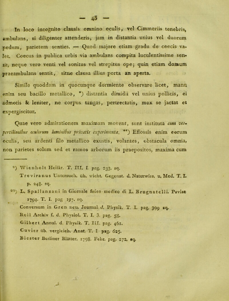 4-3 In loca incognito clausis omnino oculis, vel Cimmeriis tenebris, ambulans, si diligenter attenderis, jam in distantia unius vel duorum pedum, parietem senties. — Quod majore etiam gradu de coecis va- let. Coecus in publica urbis via ambulans compita luculentissime sen- tit, neque vero venti vel sonitus vel strepitus ope; quin etiam domum praeambulans sentit, sitne clausa illius porta an aperta. Simile quoddam in quocunque dormiente observare licet, manu enim seu bacillo metallico, *) distantia dimidii vel unius pollicis, ei admotis &. leniter, ne corpus tangas, pertrectatis, mox se jactat et expergi scitur. Quae vero admirationem maximam movent, sunt instituta cum ver- pcrtilionibus oculorum luminibus privatis experimenta. **) Effossis enim eorum oculis, seu ardenti filo metallico exustis, volantes, obstacula omnia, non parietes solum sed et ramos arborum iis praepositos, maxima cum Wi en lio It Heilkr, T. III. I. pag, 233, sq. Treviranus Untersuch, iib. wicht. Gegenst. d. Naturwiss, u, Med. T. I. p. 248. sq. E. Spall anzani in Giornale fisico • medico di E. Brugnatelli. Faviae 1794. T. I. pag 197. sq. Conversum in Gren neu. Journal d, PhysiE T. I, pag, 399 sq. Reil Arcktv f. d. Physiol. T. I. 3. pag. 53. Gilbert AnnaJ. d. PhysiE T. Itl. pag. 461. Cuvier iib. vergitich. Anat, T. I pag. 625. Biester Berliner Bliitter. 1798- Febr. pag. 272. §q>