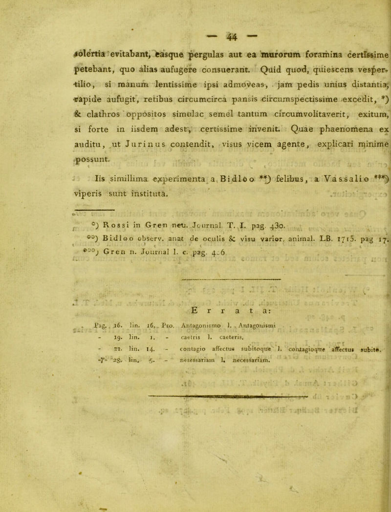 solertia evitabant, easque pergulas aut ea murorum foramina certissime petebant, quo alias aufugere consuerant. Quid quod, quiescens vesper- •tilio, si manum lentissime ipsi admoveas, jam pedis unius distantia, -rapide aufugit, retibus circumcirca pansis circumspectissime excedit, *) &. clathros oppositos simulae semel tantum circumvolitaverit, exitum, si forte in iisdem adest, certissime invenit. Quae phaenomena ex auditu, ut Jurinus contendit, visus vicem agente, explicari minime possunt* r . Iis simillima experimenta a Bidloo **) felibus, a Vassalio ***) viperis sunt instituta. Rossi in Gren neu. Journal T. I. pag, 430. Bidloo observ. a nat de oculis Sc visu varior.- animal. LB. 17 r 5. pag 17.  * < • ; v ; - '• .. t * ] Gren n. Journal 1. c. pag. 4^6 Errata: . Pag. .16. lin. 16. Pro, Anlagonismo 1. Ani agoni sini 19. lin. 1, caetris 1. caeteris. 2^. lin. I/f. contagio affectue subitoque 1. conlagioqtie affectus subita. -Y' '2S. lin. 5- nesessariam I» necessariam. ?•') f m 1 i