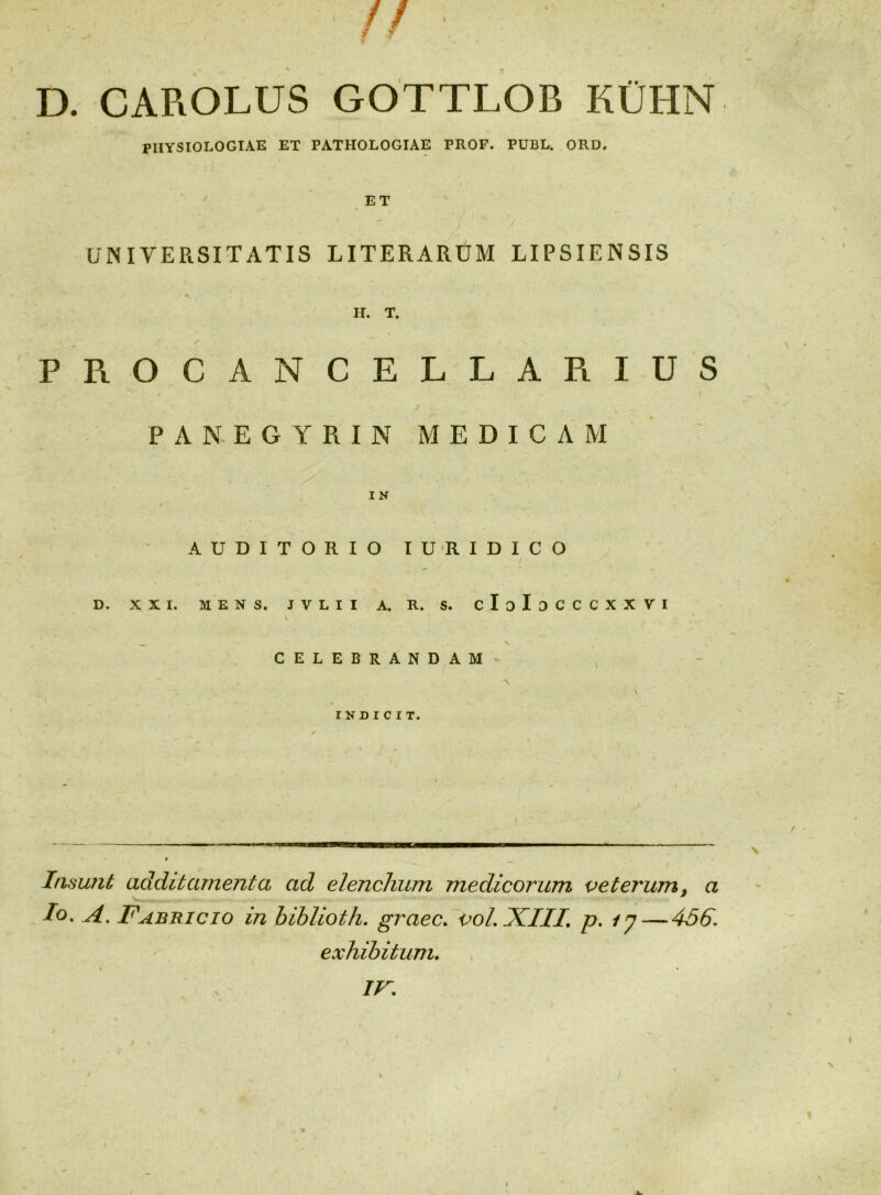 D. CAROLUS GOTTLOB KCHN PHYSIOLOGIAE ET PATHOLOGIAE PROF. PUBL. ORD. ET / UNIVERSITATIS LITERARUM LIPSIENSIS H. T. PPiOCANCELLAPiIUS PANEGYRIN MEDICAM - I IN \ AUDITORIO IU'RIDICO / D. X X I. ME NS. JVLII A. R. S. cIoIoCCCXXVI \ celebrandam- ^ \ % « INDICIT. Insunt additamenta ad elenchum medicorum veterum^ a Io, A, Fabbicio in hihlioth, graec, t>oLXIII, p, /7 — 4S6. exhibitum.