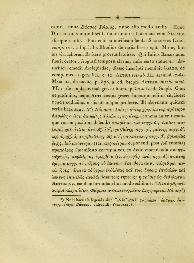 catur, nunc JBdodog ‘Ivlatog, nunc alio modo audit. Hunc Dioscorides iniuo libri I. inter iuniores bolanlcos cum INlceraio aliisque retulit. Eius collcen mirificam laudat Scribonius Larg. comp. 121. ad q. 1. lo. Rhodius de variis Bassls egit. Miror, hu- ius viri laborem Barkero prorsus latuisse. Qui lulius Bassus num fuerit orator, Augusti tempore clarus, nolo certo statuere. Ar- thritici remedii Asclepiadae, Basso inscripti meminit Galen, de comp. med. s. gen. VII. c. ii. Atliiivs tetrah.lil, sei'm.4, c.44. Marcell, de medie, p. SyS. a. ed. Steph. Actuar. metJi, med, VI. c. de emplastr. malagm. et linim. p. 322. f. ed. Steph. Cum neque huius, neque Aetii textus graece hucusque editus sit, liceat e meis codicibus mstis utrumque proferre. Et Actuarii quidem verba haec sunt: To Bdooov. Tovtio amug /^Qrjodpsvog tzqoteqov (scr. ^LEacjd^r}') BXcdov, /uvQalvijg, (comma inter utram- que vocem positum delend.) y.vrcQlvov dvd ovyy. iXaiov na- kaiov, yjcdvAvd^ov dvd '^d yaX^dvryg ovyy. y, pdvvi^g ovyy. d\ T€Qe[:iLV&lvrjg d d'p onondvaxog ovyy. /5', ftgvojvlag Qitrjg, iov d(fOvlTQOV (scr. dcpQovhgov et ponend. post cov comma) ngondXEwg (manifesto corrupta vox ex Aetlo emendanda est ?r«- ntQE(og)p nvgid'qovp kpog(Uov {sc. Evepog^.) dvd ovyy. d', OTEavog iglcpov ovyy. ov\ o^ovg to Uavov Eips /^gvcovlavp nvgs&gov jue- TCc ogovg' ETiEUTa Tovygov iK&Xl^jag v,di %oXg \^]goXg Erti^aXdv xcd Xsdvag impEXojg dvolap^avE %oXg Trjv.roXg' i) xgrpi^g cog dEdfjXojzai. Aetius /. c. eandem formulam hoc modo exhibuit: dgS'grjTL^ %oXgAovXrimddov, (pdgpaKov imzEZEvypEvov imygdpEzai Bdoov *) *) Nimi haec sic legenda sint:(fdofittMV, im- 'tivyn. ImyQ. Buoqov p vidoat 111, Wjsig£Lius.