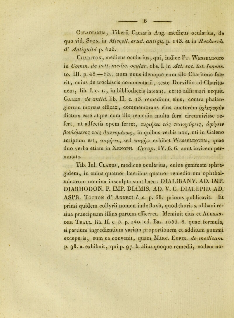 / Celadianus, Tiberii Caesaris Ang. medicus ocularius, de quo vid. Spon. in MiscelL erud. antiqu, p. i45. et in Recherch. d* AntiquUe p. 42 5. CiiARiTON, medicus ocularius, qui, indice Pt. Wesselingio in Comm. de vett. medie, ocular, obs. I. in Act, soc. lat, lenens, 10. III. p. 48.— 55., num unus idemqne cum illo Cli^riione fue- rit, cuius de irocbiscis commentarii, teste Dorvilllo ad Cliarito- nem, lib. I. c. i., in bibliodiecis lateant, certo adlirmari nequit. Galen. de antid. Iib. II. c. i5. remedium eius, contra phalan- gioruin morsus efficax, commemorans eius auctorem 6/)^ayLoyov dictum esse atque cum illo remedio multa fora circumivisse re- lert; ut adfectis opem ferret, mQujxet, zag TiavrjyvQaig^ dqryaiv ^ovXo/Lievog Tolg daxvo/LLtvoig ^ in quibus verbis non, uti in Galeno scriptum est , naqrfAFL^ sed nc/.QjjFL exlilbet Wesselingius, quae duo verba ellam in Xenoph. Cyrop. lY. 6.. 6. sunt invicem per- mutata. Tib. lul. Clarus, medicus ocularius, cuius gemmam sphra- gidem, in cuius quatuor lateribus quatuor remediorum ophthal- micorum nomina insculpta sunt haec: DIALIBANY. AD. IMP. DIARHODON. P. IMP. DIAMIS. AD. V. C. DIALEPID. AD. ASPR. Tochon d’ Anneci /. c. p. 68. primus publicavit. Et primi quidem collyrii nomen inde fluxit, quod thuris s. ollbanl re- sina praecipuam illius partem efficeret. Meminit eius et Alexan- der Trall. lib. II. c. 5. p. i4o. ed. Bas. i556. 8. quae formula, si partium ingredienlium variam proportionem et additum gumrai exceperis, cum ea convenit, quam Marc. Empir. de medicam^ p. q8. a. exhibuit, qui p. 97. L. alius quoque remedii, eodem no- /