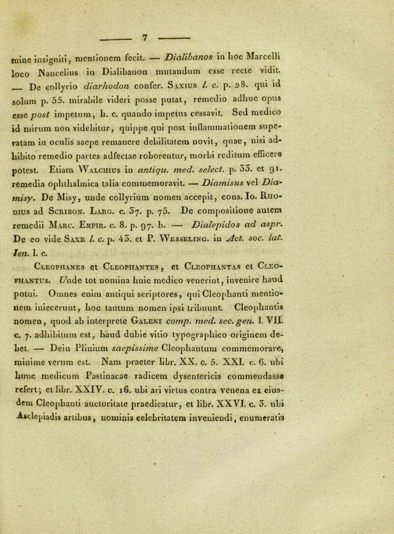 niluc insigniii j lucfilioncm fccit. ' Dictlihcntos in lioc IV^srcclli Joco INancelius hi Dlalibanon mutandum esse recte vidit. De collyiio diarJioclon confer. Saxius /. c. 28. qui id V solum p. 55. mirabile videri posse putat, remedio adhuc opus tssQ post impetum, h. e. quando impetus cessavit. Sed medico id mirum non videbitur, quippe qui posi inllarnmationem supe- ratam in oculis saepe remanere debllllalcm novit, quae, nisi ad- hibito remedio partes adfectae roborentur, morbi reditum efRcere potest. Etiam Walchius in antiqu. med, select. p. 55. et 91. remedia ophthalmica talia commemoravit. — Diamisus vel Dia^ misy. De Misy, unde collyrium nomen accepit, cons. Io. Rho- dius ad ScRiBON. Larg. c. 5y. p. 75. De compositione autem remedii Marc. Empir. c. 8. p. 97. h. — Dialepidos ad aspr* De eo vide Saxe L c. p. 45. et P. Wesseling. in udet. soc. lat* len. 1. c. Cleophanes et Cleophantes , et Cleophantas et Cleo- PHANTUs. Z7nde tot nomina huic medico venerint, invenire haud potui. Omnes enim antiqui scriptores, qui Cleophanli mentia- nem iniecerunt, hoc tantum nomen ipsi tribuunt. Cleophantis nomen, quod ab interprete Galeni comp» med* sec. gen. 1. VII. c. 7. adhibitum est, h^aud dubie vitio typographlco originem de- bet. — Deln Plinium saepissime Cleophantum commemorare^ minime verum est. Nam jiraeter libr. XX. c. 5. XXL c. 6. ubi Limc medicum Pastinacae radicem dysentericis commendasse refert; et libr. XXIV. c. 16. ubi ari virtus contra venena ex eius- dem Cleophanti auctoritate praedicatur, et libr. XXVI. c. 5. ubi ^clepiadis artibus, nominis celebritatem inveniendi, enumeratis