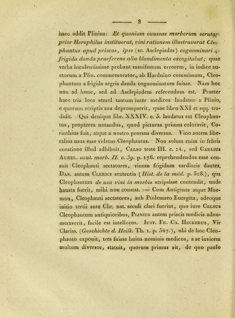 haec addit Plinius: Et quoniam caussas morborum scrutar' prior Herophilus instituerat^ vini rationem illustraverat Cle\. phantus apud priscos^ ipse (sc. Asclepiades) cognominari ^ frigida danda praeferens alia blandimenta excogitabat; qnae verba laculeniisslme probant manifestum errorem, in indice au- ctorum a Plln. commemorator., ab Hardulno commissum, Cleo- piiantum a frigida aegris danda cognominatum fuisse. INam hoc non ad hunc, sed ad Asclepiadem referendum est. Praeter haec tria loca semel tantum Inter medicos laudatur a Plinio, e quorum scriptis sua deprompserit, quae libro XXI et scjq. tra- didit. Qui denique llbr. XXXIY. c. 5. laudatus est Cleophan* tus, propterea notandus, quod picturas primus coloravit, Co- rinthius fuit, atque a nostro prorsus diversus. Vino autem libe- ralius usus esse videtur Cleophantus. Non solum enim in febris curatione illud adhibuit, Celso teste III. c. i4., sed Caelius Aurel. acut. morb. //. c. p. 176. reprehendendos esse cen- suit Cleophanti sectatores, vinum frigidum cardiacis dantes^ Dan. autem Clerici sententia {Hist, de la med, p. 028.), qua Cleophautum de usu vini in morbis scripsisse contendit, unde hausta fuerit, mihi nou constat. — Cum Antigenes alc|ue Mne- mon, Cleophanti sectatores, sub Ptolemaeo Euergeta, adeoque initio tertii ante Chr. nat. seculi clari fuerint, quo iure Celsus Cleophantum antiquioribus, Plinius autem priscis medicis adnu- meraverit, facile est intellectu. Iust. Fr. Ca. Heckerus, Vir Clariss. {Greschichte d. Heilh. Th. 1. p. 047.), ubi de hoc Cleo- phanio exponit, tres fuisse huius nominis medicos, a se invicem inultum diversos, statuit, quorum primus sit, de quo'paulo /
