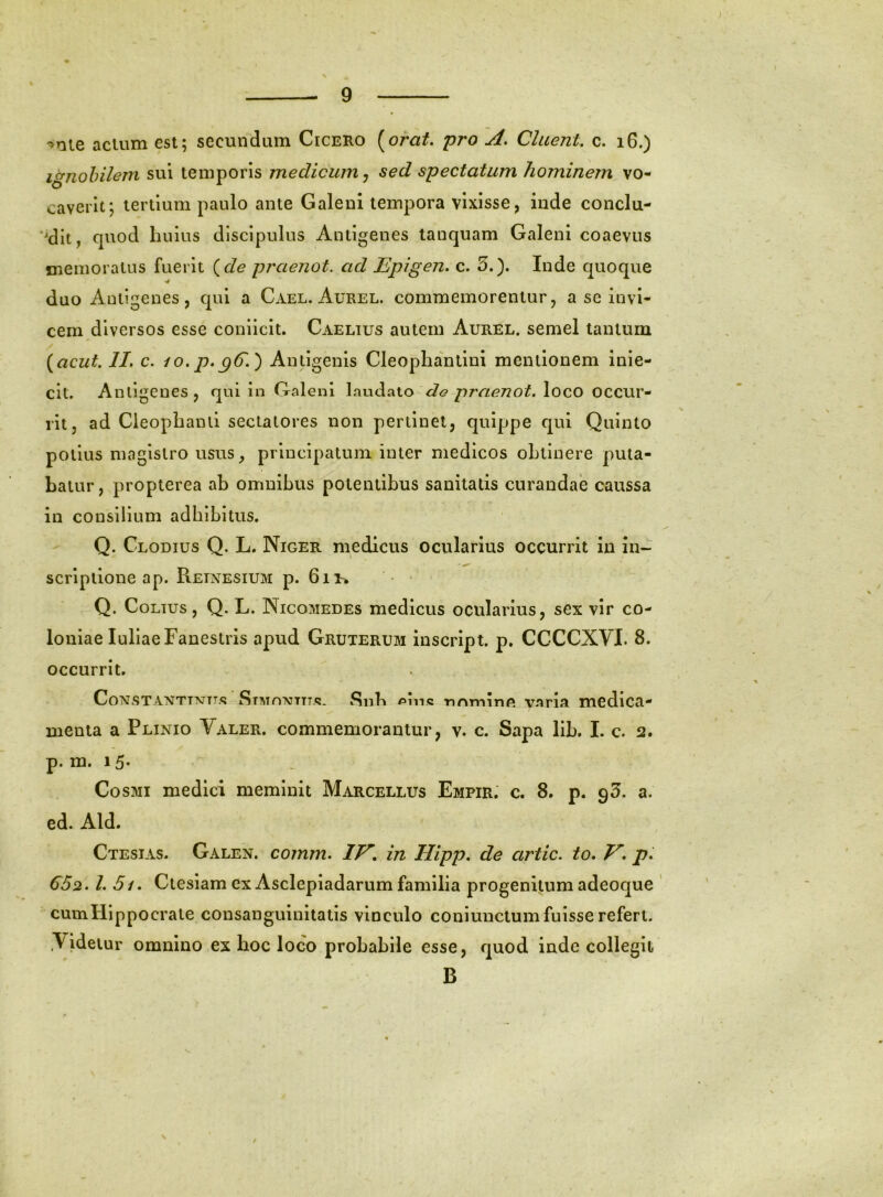^nie acium est; secundum Cicero [orat, pro A. Cluent, c. i6.) Ignobilem sui temporis medicum ^ sed spectatum hominem vo- caverit; tertium paulo ante Galeni tempora vixisse, inde conclu- *dit, cptod huius discipulus Antigenes tanquam Galeni coaevus memoratus fuerit (^de praenot. ad Epigen. c. 3.). Inde quoque V duo Antigenes, qui a Cael. Aurel. commemorentur, a se invi- cem diversos esse coniicit. Caelius autem Aurel. semel tantum [acut. II. c. io. p.pC.) Antigenis Cleopliantini mentionem inie- clt. Antigenes, qui in Galeni laudato <76» praenot. loco occur- rit, ad Cieophand sectatores non pertinet, quippe qui Quinto potius magistro usus, principatum inter medicos oLtinere puta- batur, propterea ab omnibus potentibus sanitatis curandae caussa in consilium adbibitus. Q. Clodius Q. L. Niger medicus ocularius occurrit in in- scriptione ap. Reinesium p. 6ii> * Q. CoLTUs, Q. L. Nicomedes medicus ocularius, sex vir co- loniae luliaeFanestris apud Gruterum inscrlpt. p. CCCCXVL 8. occurrit. CoMSTANTDsjTT.t; Stmomtit»?- Siib riominft varia medica- menta a Plinio Valer. commemorantur, v. c. Sapa lib. I. c. 2. p. m. 15* Cosmi medici meminit Marcellus Empir, c. 8. p. 93. a. ed. Aid. Ctesias. Galen. comm. lE» in Hipp. de artic. to. E. p. €62. l. 5i. Ctesiam ex Asclepladarum familia progenitum adeoque ' cum Hippocrate consanguinitatis vinculo couiunctum fuisse refert. .Videtur omnino ex hoc loco probabile esse, quod inde collegii B /