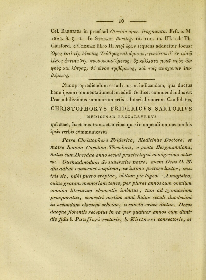 Cei. Baehrius in praef. ad Ctesiae oper. fragmenta. Frft. a. M. 1824. 8. §. 6. In Stobaei ftorileg. lit. 100. lo. III. ed: Th. Gaisford. e Ctesiae libro II. nsql sequens adducitur locus: borl Trg Mvoiag Tavd^Qag mXovpevovy^ysvvaTaL d iv ccutw lid'og avxina&r^g TiQoaovopa^opevog, tJg %ak\ioxa noial rcfog cpovg xal 'kanqagy du olvov TQi^onevog, Kal rotg ndoxovoiv im-. S^t/Lievog. JNunc progrediendum est ad causam indicandam_, qua ductus hanc ipsam commentatiunculam edidi. Scilicet commendandus est Praenobilissimus summorum artis salutaris honorum Candidatus, CHRISTOPHOIIYS FRIDERICVS SARTORIYS MEDICINAE BACCALAYREVS / qul suae_, hactenus transactae vitae quasi compendium mecum his ipsis verbis communicavit; Patre Christophoro Friderico ^ Medicinae Doctore ', et matre loanna Carolina Theodora, e gente Beigmanniana^ natus sumDresdae anno seculi praeterlapsi nonagesimo octa^ vo. Quemadmodum de suj)erstite patre, guem Deus O. M. diu adhuc conservet sospitem^ ex intimo pectore laetory ma-^ iris sicy mihi puero ereptae ^ obitum pie lugeo. A magistro, cuius gratam memoriam teneo, per plures annos cum omnium omnino literarum elementis imbutus, tum ad gymnasium praeparatus y semestri aestivo anni huius seculi duodecimi in secundam classem scholae^ a sancta cruce dictae, Dres* daeque florentis receptus in ea per quatuor annos cum dimi dio fida h. P au fleri rectoris y b. Kilttneri conrectoris^ et