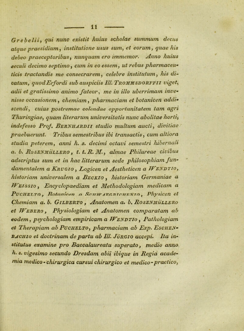 Greheliif qui nunc existit huius scholae summum decus atque praesidium^ institutione usus sum^ et eorum, quae his debeo praeceptoribus^ nuncquarn ero immemor. Anno huius ^eculi decimo septimo y cum in eo essem, ut rebus pharmaceu ticis tractandis me consecrarem, celebre institutum, his di^ catum, quodErfordi sub auspiciis lll. Trommsdorffii viget^ adii et gratissifno animo fateor^ me in illo uberrimam inve^ nisse occasionem, chemiam, pharmaciam et botanicen addi* scencli, cuius postromao colendae opportunitatem tam agri Thuringiae, quam literarum universitatis nunc abolitae horti, indefesso Prof, BbrNhardii studio multum aucti, divitiae' praebuerunt. Tribus semestribus ibi transactis, cum altiora studia peterem, anni decimi octavi semestri hihernali a. b. RoseN3Iullero , t.t.R.M., almae Philureae civibus adseriptus sum et in hac litterarum sede philosophiam fun- damentalem a Krugio , Logicen et Aestheticen a JEeNdtio, historiam universalem a Beckio , historiam Germaniae a TEEissio, Encyclopaediam et Methodologiam medicam a PuCHELTd , Bntanir^n n Slrrrrird ^ T^hysicen et Chemiam a. b. Gilberto , Anatomen a. Rosenmullero et TEebero , Physiologiam et Anatomen comparatam ab eodem, psychologiam empiricam a TEenvtio , Pathologiam et Therapiam ab Puchelto, pharmaciam ab Exp. Eschen* BACHio et doctrinam de partu ab IlL Jorgio accepi. Ita in- stitutus examine pro Baccalaureatu superato, medio anno h, s, vigesimo secundo Dresdam abii ibique in Regia acade- mia medico - chirurgica cursui chirurgico et medico - practico,